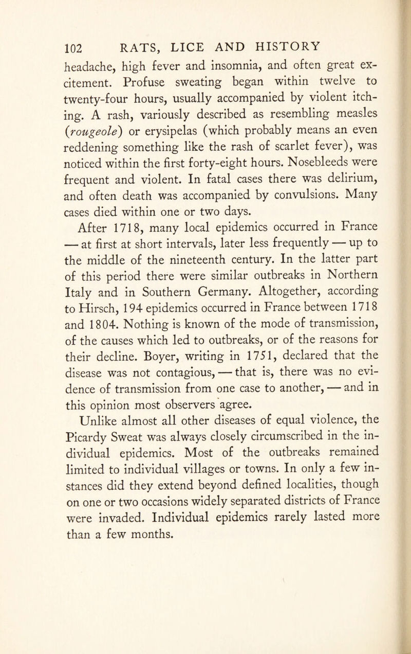 headache, high fever and insomnia, and often great ex¬ citement. Profuse sweating began within twelve to twenty-four hours, usually accompanied by violent itch¬ ing. A rash, variously described as resembling measles (rougeole) or erysipelas (which probably means an even reddening something like the rash of scarlet fever), was noticed within the first forty-eight hours. Nosebleeds were frequent and violent. In fatal cases there was delirium, and often death was accompanied by convulsions. Many cases died within one or two days. After 1718, many local epidemics occurred in France — at first at short intervals, later less frequently — up to the middle of the nineteenth century. In the latter part of this period there were similar outbreaks in Northern Italy and in Southern Germany. Altogether, according to Hirsch, 194 epidemics occurred in France between 1718 and 1804. Nothing is known of the mode of transmission, of the causes which led to outbreaks, or of the reasons for their decline. Boyer, writing in 1751, declared that the disease was not contagious, — that is, there was no evi¬ dence of transmission from one case to another, — and in this opinion most observers agree. Unlike almost all other diseases of equal violence, the Picardy Sweat was always closely circumscribed in the in¬ dividual epidemics. Most of the outbreaks remained limited to individual villages or towns. In only a few in¬ stances did they extend beyond defined localities, though on one or two occasions widely separated districts of France were invaded. Individual epidemics rarely lasted more than a few months.