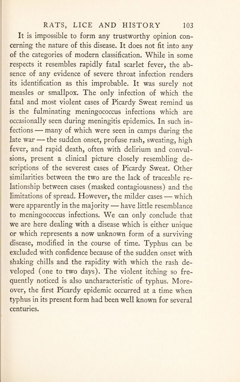 It is impossible to form any trustworthy opinion con¬ cerning the nature of this disease. It does not fit into any of the categories of modern classification. While in some respects it resembles rapidly fatal scarlet fever, the ab¬ sence of any evidence of severe throat infection renders its identification as this improbable. It was surely not measles or smallpox. The only infection of which the fatal and most violent cases of Picardy Sweat remind us is the fulminating meningococcus infections which are occasionally seen during meningitis epidemics. In such in¬ fections — many of which were seen in camps during the late war — the sudden onset, profuse rash, sweating, high fever, and rapid death, often with delirium and convul¬ sions, present a clinical picture closely resembling de¬ scriptions of the severest cases of Picardy Sweat. Other similarities between the two are the lack of traceable re¬ lationship between cases (masked contagiousness) and the limitations of spread. However, the milder cases — which were apparently in the majority — have little resemblance to meningococcus infections. We can only conclude that we are here dealing with a disease which is either unique or which represents a now unknown form of a surviving disease, modified in the course of time. Typhus can be excluded with confidence because of the sudden onset with shaking chills and the rapidity with which the rash de¬ veloped (one to two days). The violent itching so fre¬ quently noticed is also uncharacteristic of typhus. More¬ over, the first Picardy epidemic occurred at a time when typhus in its present form had been well known for several centuries.