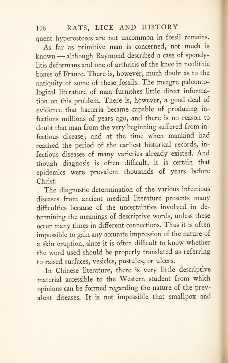 quent hyperostoses are not uncommon in fossil remains. As far as primitive man is concerned, not much is known — although Raymond described a case of spondy¬ litis deformans and one of arthritis of the knee in neolithic bones of France. There is, however, much doubt as to the antiquity of some of these fossils. The meagre paleonto¬ logical literature of man furnishes little direct informa¬ tion on this problem. There is, however, a good deal of evidence that bacteria became capable of producing in¬ fections millions of years ago, and there is no reason to doubt that man from the very beginning suffered from in¬ fectious disease j and at the time when mankind had reached the period of the earliest historical records, in¬ fectious diseases of many varieties already existed. And though diagnosis is often difficult, it is certain that epidemics were prevalent thousands of years before Christ. The diagnostic determination of the various infectious diseases from ancient medical literature presents many difficulties because of the uncertainties involved in de¬ termining the meanings of descriptive words, unless these occur many times in different connections. Thus it is often impossible to gain any accurate impression of the nature of a skin eruption, since it is often difficult to know whether the word used should be properly translated as referring to raised surfaces, vesicles, pustules, or ulcers. In Chinese literature, there is very little descriptive material accessible to the Western student from which opinions can be formed regarding the nature of the prev¬ alent diseases. It is not impossible that smallpox and