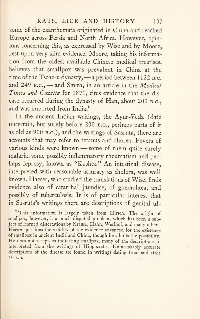 some of the exanthemata originated in China and reached Europe across Persia and North Africa. However, opin¬ ions concerning this, as expressed by Wise and by Moore, rest upon very slim evidence. Moore, taking his informa¬ tion from the oldest available Chinese medical treatises, believes that smallpox was prevalent in China at the time of the Tsche-u dynasty, — a period between 1122 b.c. and 249 b.c., — and Smith, in an article in the Medical Times and Gazette for 1871, cites evidence that the dis¬ ease occurred during the dynasty of Han, about 200 b.c., and was imported from India.1 In the ancient Indian writings, the Ayur-Veda (date uncertain, but surely before 200 b.c., perhaps parts of it as old as 900 b.c.), and the writings of Susruta, there are accounts that may refer to tetanus and chorea. Fevers of various kinds were known — some of them quite surely malaria, some possibly inflammatory rheumatism and per¬ haps leprosy, known as “Kushta.” An intestinal disease, interpreted with reasonable accuracy as cholera, was well known. Haeser, who studied the translations of Wise, finds evidence also of catarrhal jaundice, of gonorrhoea, and possibly of tuberculosis. It is of particular interest that in Susruta’s writings there are descriptions of genital ul- 1 This information is largely taken from Hirsch. The origin of smallpox, however, is a much disputed problem, which has been a sub¬ ject of learned dissertations by Krause, Hahn, Werlhof, and many others. Haeser questions the validity of the evidence advanced for the existence of smallpox in ancient India and China, though he admits the possibility. He does not accept, as indicating smallpox, many of the descriptions so interpreted from the writings of Hippocrates. Unmistakably accurate descriptions of the disease are found in writings dating from and after 40 A.D.