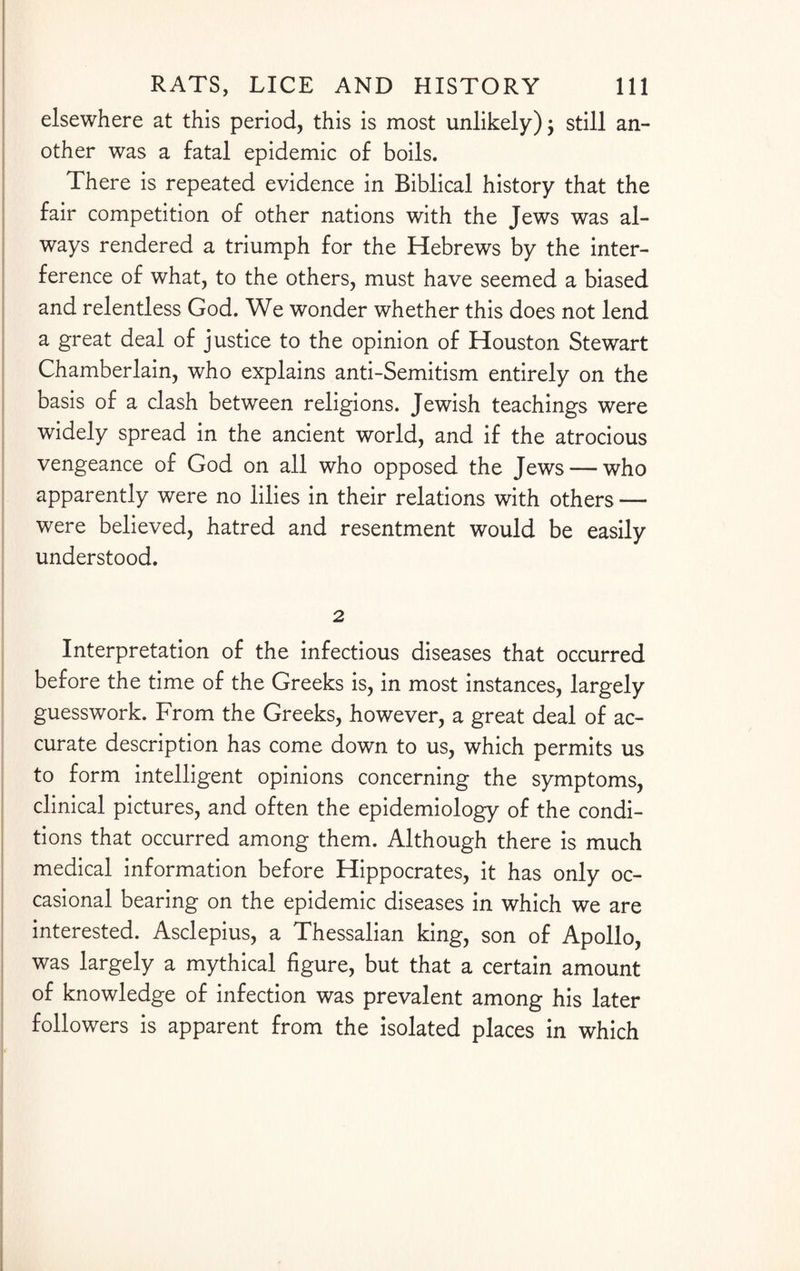 elsewhere at this period, this is most unlikely) -7 still an¬ other was a fatal epidemic of boils. There is repeated evidence in Biblical history that the fair competition of other nations with the Jews was al¬ ways rendered a triumph for the Hebrews by the inter¬ ference of what, to the others, must have seemed a biased and relentless God. We wonder whether this does not lend a great deal of justice to the opinion of Houston Stewart Chamberlain, who explains anti-Semitism entirely on the basis of a clash between religions. Jewish teachings were widely spread in the ancient world, and if the atrocious vengeance of God on all who opposed the Jews — who apparently were no lilies in their relations with others — were believed, hatred and resentment would be easily understood. 2 Interpretation of the infectious diseases that occurred before the time of the Greeks is, in most instances, largely guesswork. From the Greeks, however, a great deal of ac¬ curate description has come down to us, which permits us to form intelligent opinions concerning the symptoms, clinical pictures, and often the epidemiology of the condi¬ tions that occurred among them. Although there is much medical information before Hippocrates, it has only oc¬ casional bearing on the epidemic diseases in which we are interested. Asclepius, a Thessalian king, son of Apollo, was largely a mythical figure, but that a certain amount of knowledge of infection was prevalent among his later followers is apparent from the isolated places in which