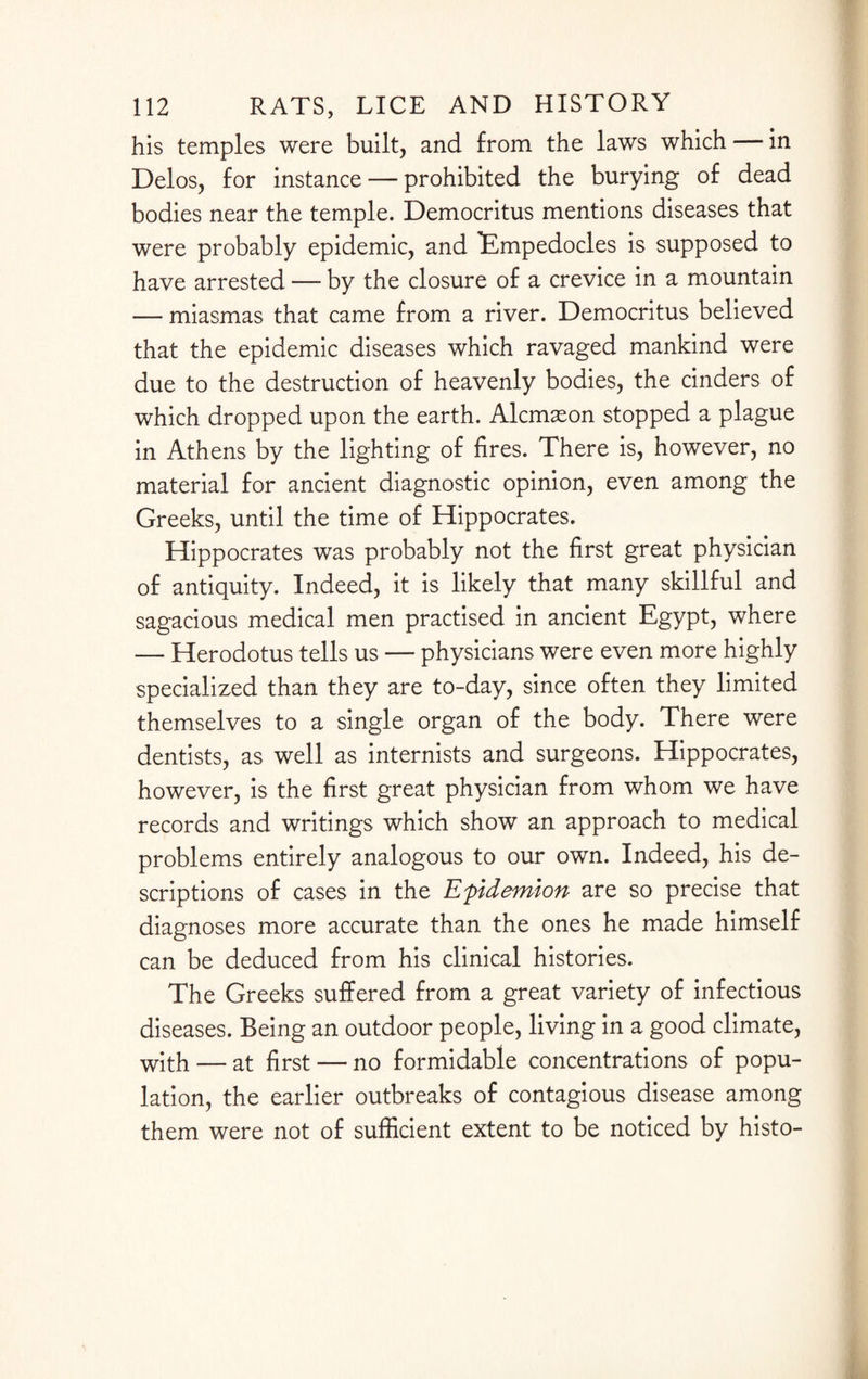 his temples were built, and from the laws which — in Delos, for instance — prohibited the burying of dead bodies near the temple. Democritus mentions diseases that were probably epidemic, and 'Empedocles is supposed to have arrested — by the closure of a crevice in a mountain — miasmas that came from a river. Democritus believed that the epidemic diseases which ravaged mankind were due to the destruction of heavenly bodies, the cinders of which dropped upon the earth. Alcmxon stopped a plague in Athens by the lighting of fires. There is, however, no material for ancient diagnostic opinion, even among the Greeks, until the time of Hippocrates. Hippocrates was probably not the first great physician of antiquity. Indeed, it is likely that many skillful and sagacious medical men practised in ancient Egypt, where — Herodotus tells us — physicians were even more highly specialized than they are to-day, since often they limited themselves to a single organ of the body. There were dentists, as well as internists and surgeons. Hippocrates, however, is the first great physician from whom we have records and writings which show an approach to medical problems entirely analogous to our own. Indeed, his de¬ scriptions of cases in the Efidemlon are so precise that diagnoses more accurate than the ones he made himself can be deduced from his clinical histories. The Greeks suffered from a great variety of infectious diseases. Being an outdoor people, living in a good climate, with — at first — no formidable concentrations of popu¬ lation, the earlier outbreaks of contagious disease among them were not of sufficient extent to be noticed by histo-