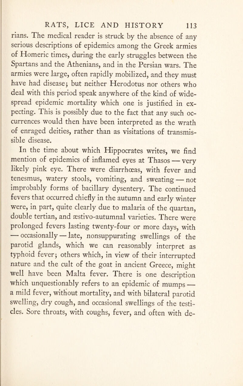 rians. The medical reader is struck by the absence of any serious descriptions of epidemics among the Greek armies of Homeric times, during the early struggles between the Spartans and the Athenians, and in the Persian wars. The armies were large, often rapidly mobilized, and they must have had disease ; but neither Herodotus nor others who deal with this period speak anywhere of the kind of wide¬ spread epidemic mortality which one is justified in ex¬ pecting. This is possibly due to the fact that any such oc¬ currences would then have been interpreted as the wrath of enraged deities, rather than as visitations of transmis¬ sible disease. In the time about which Hippocrates writes, we find mention of epidemics of inflamed eyes at Thasos — very likely pink eye. There were diarrhoeas, with fever and tenesmus, watery stools, vomiting, and sweating — not improbably forms of bacillary dysentery. The continued fevers that occurred chiefly in the autumn and early winter were, in part, quite clearly due to malaria of the quartan, double tertian, and aestivo-autumnal varieties. There were prolonged fevers lasting twenty-four or more days, with — occasionally — late, nonsuppurating swellings of the parotid glands, which we can reasonably interpret as typhoid fever j others which, in view of their interrupted nature and the cult of the goat in ancient Greece, might well have been Malta fever. There is one description which unquestionably refers to an epidemic of mumps — a mild fever, without mortality, and with bilateral parotid swelling, dry cough, and occasional swellings of the testi¬ cles. Sore throats, with coughs, fever, and often with de-