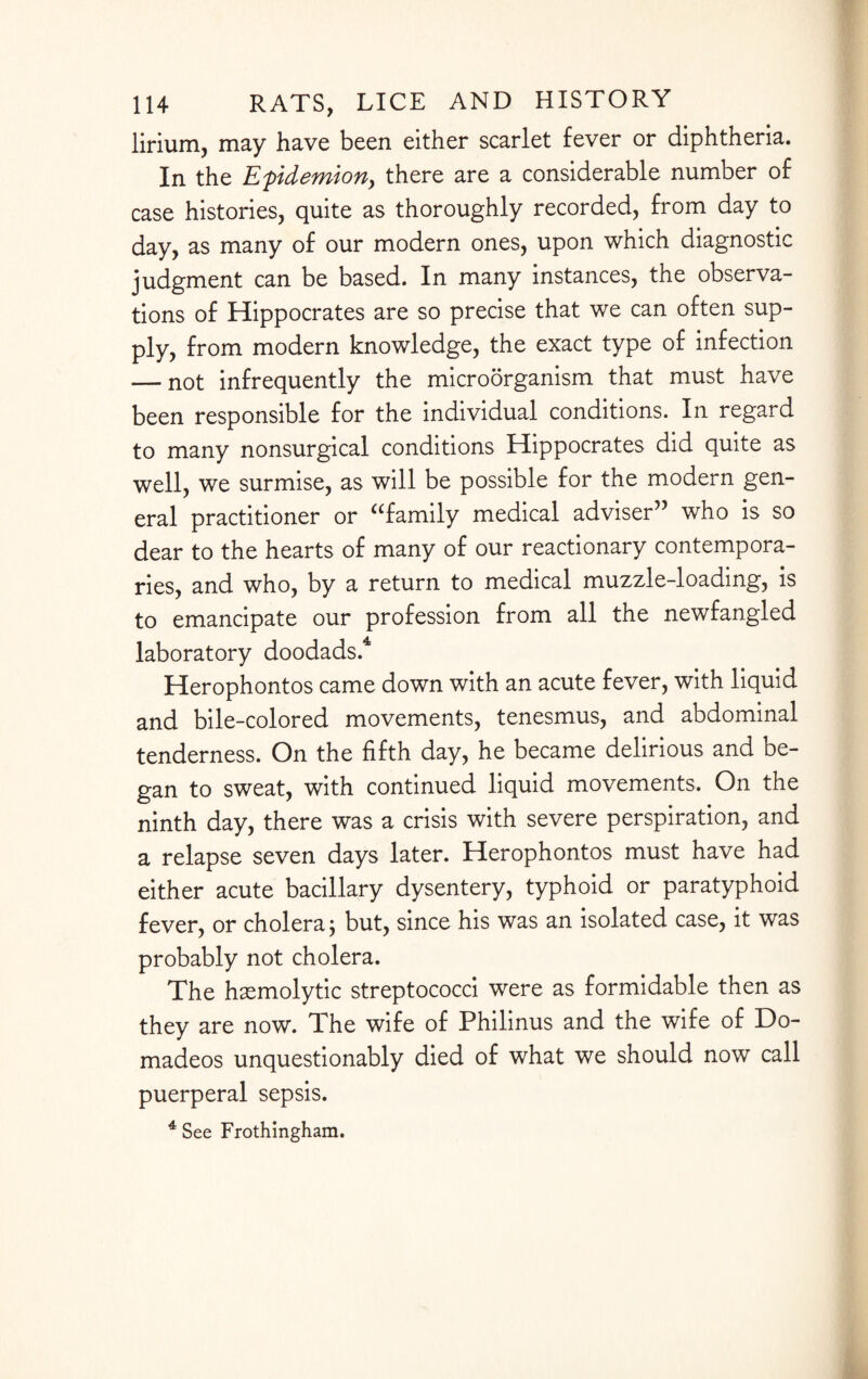 lirium, may have been either scarlet fever or diphtheria. In the Epdemiony there are a considerable number of case histories, quite as thoroughly recorded, from day to day, as many of our modern ones, upon which diagnostic judgment can be based. In many instances, the observa¬ tions of Hippocrates are so precise that we can often sup¬ ply, from modern knowledge, the exact type of infection — not infrequently the microorganism that must have been responsible for the individual conditions. In regard to many nonsurgical conditions Hippocrates did quite as well, we surmise, as will be possible for the modern gen¬ eral practitioner or afamily medical adviser” who is so dear to the hearts of many of our reactionary contempora¬ ries, and who, by a return to medical muzzle-loading, is to emancipate our profession from all the newfangled laboratory doodads.4 Herophontos came down with an acute fever, with liquid and bile-colored movements, tenesmus, and abdominal tenderness. On the fifth day, he became delirious and be¬ gan to sweat, with continued liquid movements. On the ninth day, there was a crisis with severe perspiration, and a relapse seven days later. Herophontos must have had either acute bacillary dysentery, typhoid or paratyphoid fever, or cholera; but, since his was an isolated case, it was probably not cholera. The haemolytic streptococci were as formidable then as they are now. The wife of Philinus and the wife of Do- madeos unquestionably died of what we should now call puerperal sepsis. 4 See Frothingham.