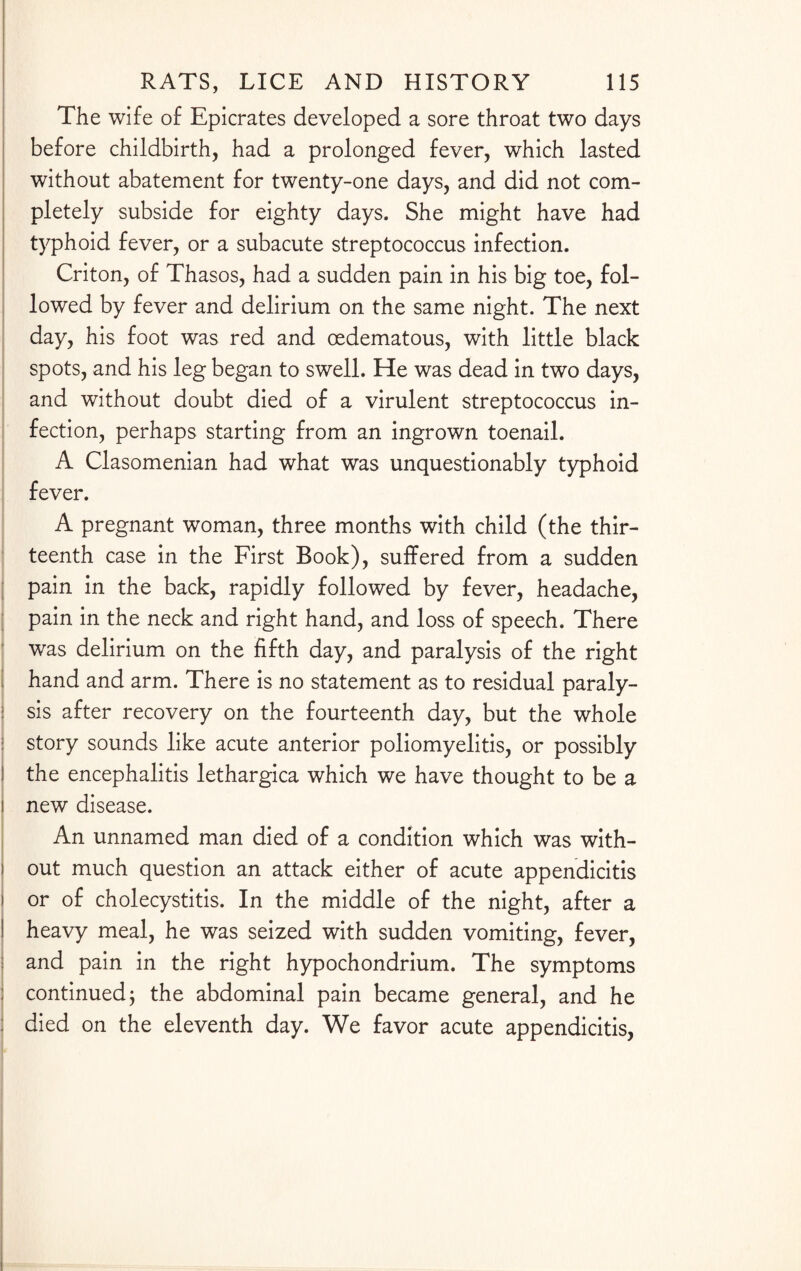 The wife of Epicrates developed a sore throat two days before childbirth, had a prolonged fever, which lasted without abatement for twenty-one days, and did not com¬ pletely subside for eighty days. She might have had typhoid fever, or a subacute streptococcus infection. Criton, of Thasos, had a sudden pain in his big toe, fol¬ lowed by fever and delirium on the same night. The next day, his foot was red and oedematous, with little black spots, and his leg began to swell. He was dead in two days, and without doubt died of a virulent streptococcus in¬ fection, perhaps starting from an ingrown toenail. A Clasomenian had what was unquestionably typhoid fever. A pregnant woman, three months with child (the thir¬ teenth case in the First Book), suffered from a sudden pain in the back, rapidly followed by fever, headache, pain in the neck and right hand, and loss of speech. There was delirium on the fifth day, and paralysis of the right hand and arm. There is no statement as to residual paraly¬ sis after recovery on the fourteenth day, but the whole story sounds like acute anterior poliomyelitis, or possibly the encephalitis lethargica which we have thought to be a new disease. An unnamed man died of a condition which was with¬ out much question an attack either of acute appendicitis or of cholecystitis. In the middle of the night, after a heavy meal, he was seized with sudden vomiting, fever, and pain in the right hypochondrium. The symptoms continued j the abdominal pain became general, and he died on the eleventh day. We favor acute appendicitis,