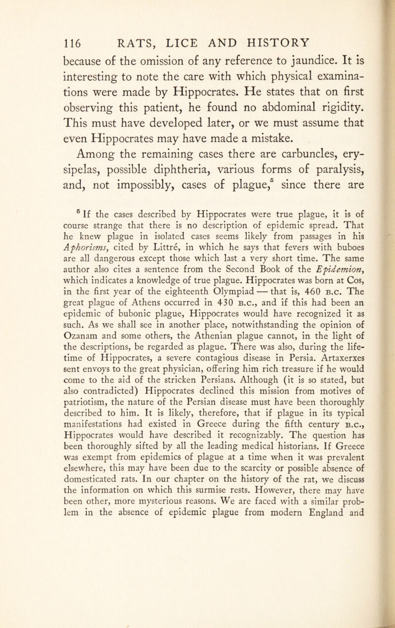 because of the omission of any reference to jaundice. It is interesting to note the care with which physical examina¬ tions were made by Hippocrates. He states that on first observing this patient, he found no abdominal rigidity. This must have developed later, or we must assume that even Hippocrates may have made a mistake. Among the remaining cases there are carbuncles, ery¬ sipelas, possible diphtheria, various forms of paralysis, and, not impossibly, cases of plague,5 since there are 5 If the cases described by Hippocrates were true plague, it is of course strange that there is no description of epidemic spread. That he knew plague in isolated cases seems likely from passages in his Afhorisms, cited by Littre, in which he says that fevers with buboes are all dangerous except those which last a very short time. The same author also cites a sentence from the Second Book of the Efidemion, which indicates a knowledge of true plague. Hippocrates was born at Cos, in the first year of the eighteenth Olympiad — that is, 460 b.c. The great plague of Athens occurred in 430 b.c., and if this had been an epidemic of bubonic plague, Hippocrates would have recognized it as such. As we shall see in another place, notwithstanding the opinion of Ozanam and some others, the Athenian plague cannot, in the light of the descriptions, be regarded as plague. There was also, during the life¬ time of Hippocrates, a severe contagious disease in Persia. Artaxerxes sent envoys to the great physician, offering him rich treasure if he would come to the aid of the stricken Persians. Although (it is so stated, but also contradicted) Hippocrates declined this mission from motives of patriotism, the nature of the Persian disease must have been thoroughly described to him. It is likely, therefore, that if plague in its typical manifestations had existed in Greece during the fifth century b.c., Hippocrates would have described it recognizably. The question has been thoroughly sifted by all the leading medical historians. If Greece was exempt from epidemics of plague at a time when it was prevalent elsewhere, this may have been due to the scarcity or possible absence of domesticated rats. In our chapter on the history of the rat, we discuss the information on which this surmise rests. However, there may have been other, more mysterious reasons. We are faced with a similar prob¬ lem in the absence of epidemic plague from modern England and