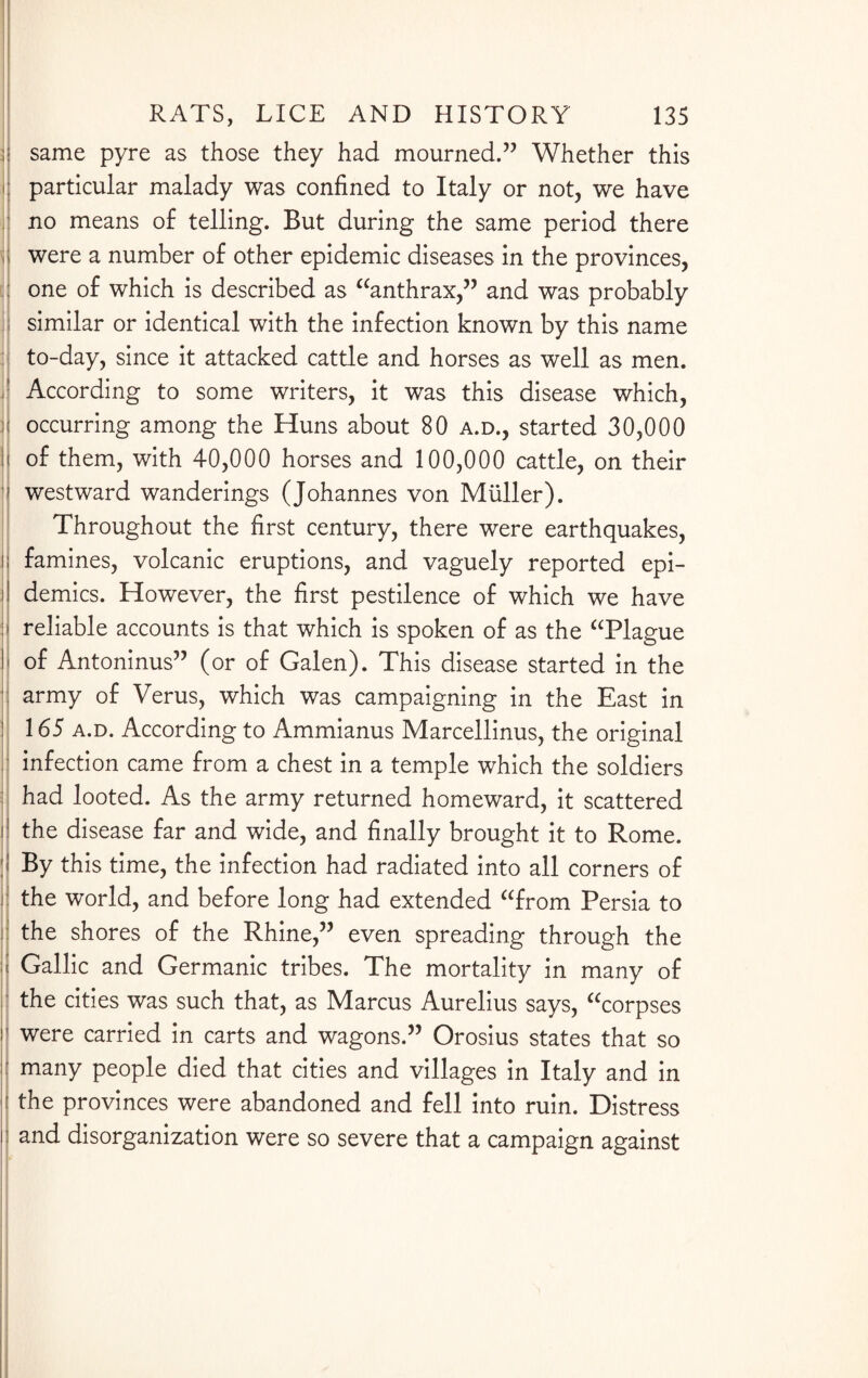 j same pyre as those they had mourned.” Whether this I particular malady was confined to Italy or not, we have I no means of telling. But during the same period there i were a number of other epidemic diseases in the provinces, i one of which is described as “anthrax,” and was probably I similar or identical with the infection known by this name : to-day, since it attacked cattle and horses as well as men. ! According to some writers, it was this disease which, M occurring among the Huns about 80 a.d., started 30,000 II of them, with 40,000 horses and 100,000 cattle, on their I westward wanderings (Johannes von Muller). Throughout the first century, there were earthquakes, | famines, volcanic eruptions, and vaguely reported epi- i demies. However, the first pestilence of which we have | reliable accounts is that which is spoken of as the “Plague || of Antoninus” (or of Galen). This disease started in the army of Verus, which was campaigning in the East in 165 a.d. According to Ammianus Marcellinus, the original infection came from a chest in a temple which the soldiers had looted. As the army returned homeward, it scattered i the disease far and wide, and finally brought it to Rome. |j By this time, the infection had radiated into all corners of i: the world, and before long had extended “from Persia to | the shores of the Rhine,” even spreading through the Gallic and Germanic tribes. The mortality in many of the cities was such that, as Marcus Aurelius says, “corpses j were carried in carts and wagons.” Orosius states that so many people died that cities and villages in Italy and in the provinces were abandoned and fell into ruin. Distress i and disorganization were so severe that a campaign against