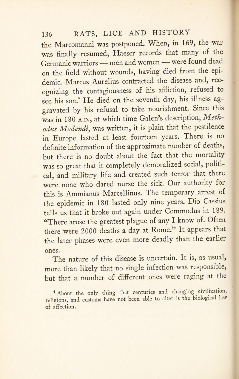 the Marcomanni was postponed. When, in 169, the war was finally resumed, Haeser records that many of the Germanic warriors — men and women were found dead on the field without wounds, having died from the epi¬ demic. Marcus Aurelius contracted the disease and, rec¬ ognizing the contagiousness of his affliction, refused to see his son.4 Lie died on the seventh day, his illness ag¬ gravated by his refusal to take nourishment. Since this was in 180 a.d., at which time Galen’s description, Meth- odus Medendiy was written, it is plain that the pestilence in Europe lasted at least fourteen years. There is no definite information of the approximate number of deaths, but there is no doubt about the fact that the mortality was so great that it completely demoralized social, politi¬ cal, and military life and created such terror that there were none who dared nurse the sick. Our authority for this is Ammianus Marcellinus. The temporary arrest of the epidemic in 180 lasted only nine years. Dio Cassius tells us that it broke out again under Commodus in 189. “There arose the greatest plague of any I know of. Often there were 2000 deaths a day at Rome.” It appears that the later phases were even more deadly than the earlier ones. The nature of this disease is uncertain. It is, as usual, more than likely that no single infection was responsible, but that a number of different ones were raging at the 4 About the only thing that centuries and changing civilization, religions, and customs have not been able to alter is the biological law of affection.
