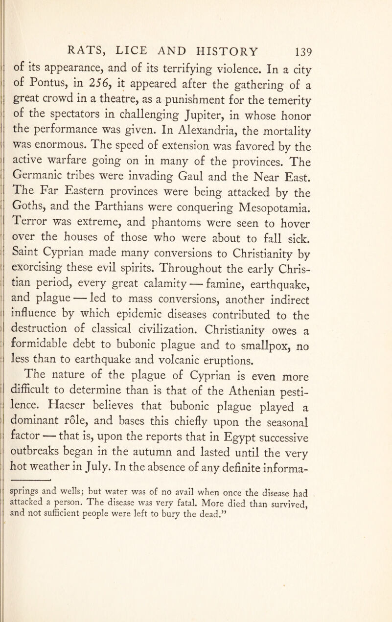 !j of its appearance, and of its terrifying violence. In a city !| of Pontus, in 256, it appeared after the gathering of a j great crowd in a theatre, as a punishment for the temerity of the spectators in challenging Jupiter, in whose honor I: the performance was given. In Alexandria, the mortality was enormous. The speed of extension was favored by the j active warfare going on in many of the provinces. The j Germanic tribes were invading Gaul and the Near East. j The Far Eastern provinces were being attacked by the Goths, and the Parthians were conquering Mesopotamia. J Terror was extreme, and phantoms were seen to hover over the houses of those who were about to fall sick. : Saint Cyprian made many conversions to Christianity by j exorcising these evil spirits. Throughout the early Chris- : tian period, every great calamity — famine, earthquake, I and plague — led to mass conversions, another indirect ii influence by which epidemic diseases contributed to the II destruction of classical civilization. Christianity owes a :> formidable debt to bubonic plague and to smallpox, no ii less than to earthquake and volcanic eruptions. The nature of the plague of Cyprian is even more II difficult to determine than is that of the Athenian pesti- :: lence. Haeser believes that bubonic plague played a 11 dominant role, and bases this chiefly upon the seasonal ii factor — that is, upon the reports that in Egypt successive , outbreaks began in the autumn and lasted until the very j I hot weather in July. In the absence of any definite informa- . -■ springs and wells; but water was of no avail when once the disease had attacked a person. The disease was very fatal. More died than survived, and not sufficient people were left to bury the dead.”