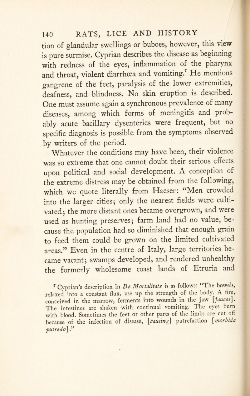 tion of glandular swellings or buboes, however, this view is pure surmise. Cyprian describes the disease as beginning with redness of the eyes, inflammation of the pharynx and throat, violent diarrhoea and vomiting.7 He mentions gangrene of the feet, paralysis of the lower extremities, deafness, and blindness. No skin eruption is described. One must assume again a synchronous prevalence of many diseases, among which forms of meningitis and prob¬ ably acute bacillary dysenteries were frequent, but no specific diagnosis is possible from the symptoms observed by writers of the period. Whatever the conditions may have been, their violence was so extreme that one cannot doubt their serious effects upon political and social development. A conception of the extreme distress may be obtained from the following, which we quote literally from Haeser: “Men crowded into the larger cities; only the nearest fields were culti¬ vated; the more distant ones became overgrown, and were used as hunting preserves; farm land had no value, be¬ cause the population had so diminished that enough grain to feed them could be grown on the limited cultivated areas.” Even in the centre of Italy, large territories be¬ came vacant; swamps developed, and rendered unhealthy the formerly wholesome coast lands of Etruria and 7 Cyprian’s description in De Mortalitate is as follows: “The bowels, relaxed into a constant flux, use up the strength of the body. A fire, conceived in the marrow, ferments into wounds in the jaw [fauces]. The intestines are shaken with continual vomiting. The eyes burn with blood. Sometimes the feet or other parts of the limbs are cut off because of the infection of disease, [causing] putrefaction [morbida futredo\.”