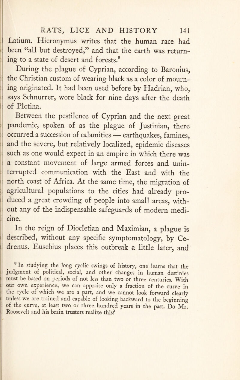 | Latium. Hieronymus writes that the human race had : been “all but destroyed,” and that the earth was return¬ ing to a state of desert and forests.8 During the plague of Cyprian, according to Baronius, the Christian custom of wearing black as a color of mourn- i ing originated. It had been used before by Hadrian, who, ;; says Schnurrer, wore black for nine days after the death j| of Plotina. Between the pestilence of Cyprian and the next great pandemic, spoken of as the plague of Justinian, there | occurred a succession of calamities — earthquakes, famines, i| and the severe, but relatively localized, epidemic diseases such as one would expect in an empire in which there was : a constant movement of large armed forces and unin- jj terrupted communication with the East and with the H north coast of Africa. At the same time, the migration of agricultural populations to the cities had already pro- duced a great crowding of people into small areas, with- I! out any of the indispensable safeguards of modern medi- : cine. In the reign of Diocletian and Maximian, a plague is 11 described, without any specific symptomatology, by Ce¬ il drenus. Eusebius places this outbreak a little later, and 8 In studying the long cyclic swings of history, one learns that the judgment of political, social, and other changes in human destinies ii must be based on periods of not less than two or three centuries. With i our own experience, we can appraise only a fraction of the curve in the cycle of which we are a part, and we cannot look forward clearly i unless we are trained and capable of looking backward to the beginning of the curve, at least two or three hundred years in the past. Do Mr. : I Roosevelt and his brain trusters realize this?