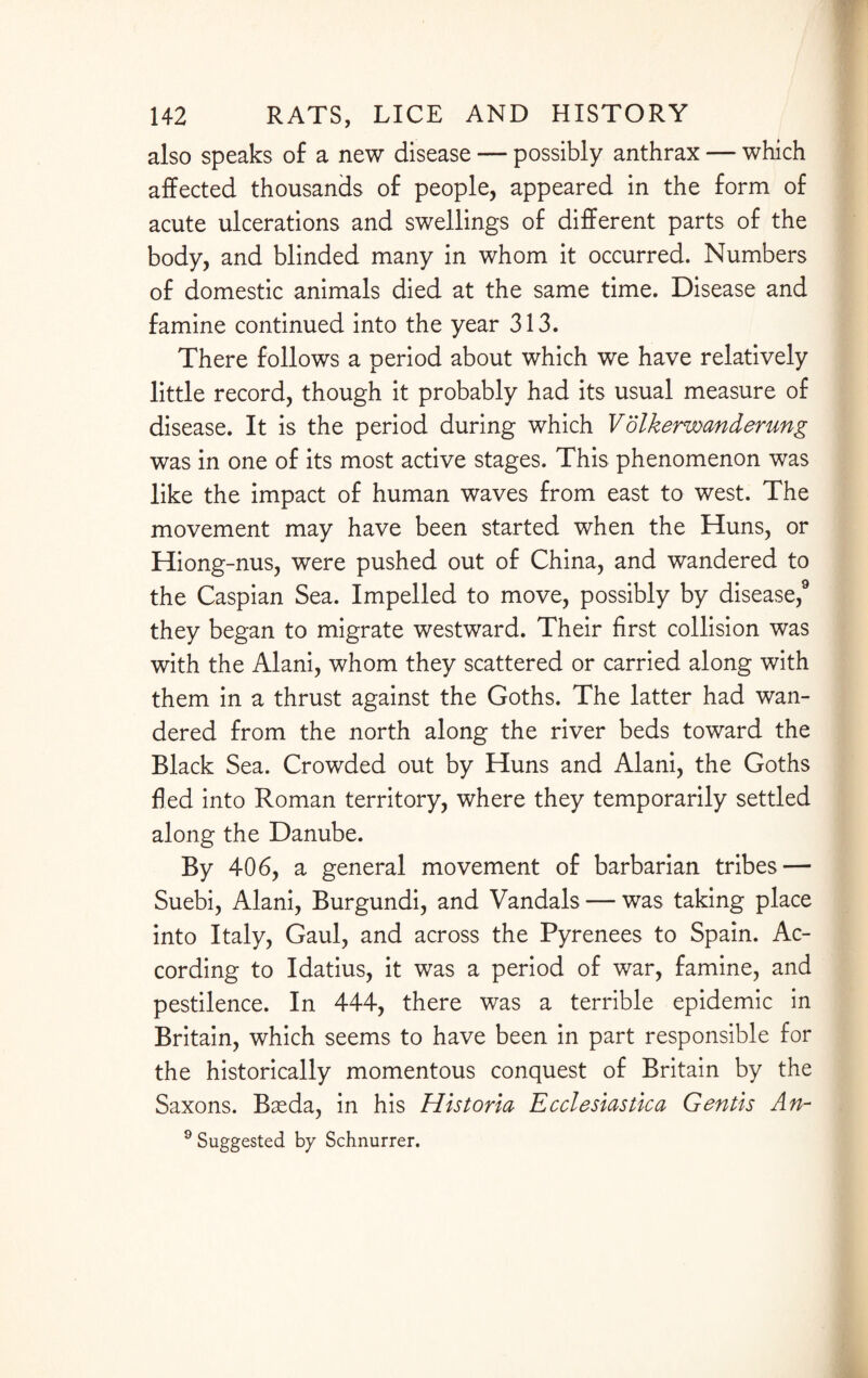 also speaks of a new disease — possibly anthrax — which affected thousands of people, appeared in the form of acute ulcerations and swellings of different parts of the body, and blinded many in whom it occurred. Numbers of domestic animals died at the same time. Disease and famine continued into the year 313. There follows a period about which we have relatively little record, though it probably had its usual measure of disease. It is the period during which Volkerwmderung was in one of its most active stages. This phenomenon was like the impact of human waves from east to west. The movement may have been started when the Huns, or Hiong-nus, were pushed out of China, and wandered to the Caspian Sea. Impelled to move, possibly by disease,9 they began to migrate westward. Their first collision was with the Alani, whom they scattered or carried along with them in a thrust against the Goths. The latter had wan¬ dered from the north along the river beds toward the Black Sea. Crowded out by Huns and Alani, the Goths fled into Roman territory, where they temporarily settled along the Danube. By 406, a general movement of barbarian tribes — Suebi, Alani, Burgundi, and Vandals — was taking place into Italy, Gaul, and across the Pyrenees to Spain. Ac¬ cording to Idatius, it was a period of war, famine, and pestilence. In 444, there was a terrible epidemic in Britain, which seems to have been in part responsible for the historically momentous conquest of Britain by the Saxons. Bseda, in his Historia Ecelestastica Gentis An- 9 Suggested by Schnurrer.
