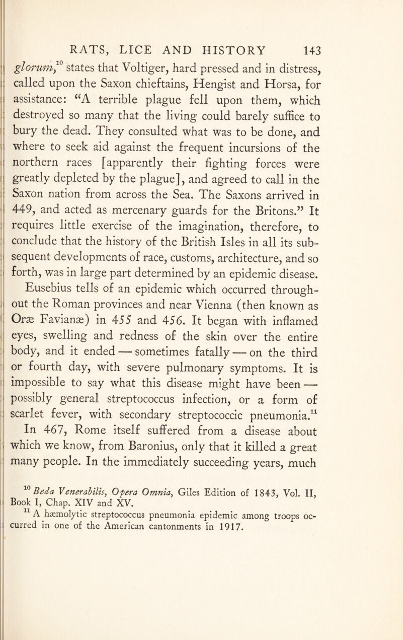 glorum,10 states that Voltiger, hard pressed and in distress, called upon the Saxon chieftains, Hengist and Horsa, for assistance: “A terrible plague fell upon them, which destroyed so many that the living could barely suffice to bury the dead. They consulted what was to be done, and where to seek aid against the frequent incursions of the northern races [apparently their fighting forces were greatly depleted by the plague], and agreed to call in the : Saxon nation from across the Sea. The Saxons arrived in 449, and acted as mercenary guards for the Britons.” It requires little exercise of the imagination, therefore, to conclude that the history of the British Isles in all its sub¬ sequent developments of race, customs, architecture, and so forth, was in large part determined by an epidemic disease. Eusebius tells of an epidemic which occurred through¬ out the Roman provinces and near Vienna (then known as Oras Favianas) in 455 and 456. It began with inflamed eyes, swelling and redness of the skin over the entire body, and it ended — sometimes fatally — on the third or fourth day, with severe pulmonary symptoms. It is impossible to say what this disease might have been — possibly general streptococcus infection, or a form of scarlet fever, with secondary streptococcic pneumonia.11 In 467, Rome itself suffered from a disease about which we know, from Baronius, only that it killed a great many people. In the immediately succeeding years, much 10 Beda Venerahilis, Of era Omnia, Giles Edition of 1843, Vol. II, il Book I, Chap. XIV and XV. 11 A hemolytic streptococcus pneumonia epidemic among troops oc¬ curred in one of the American cantonments in 1917.