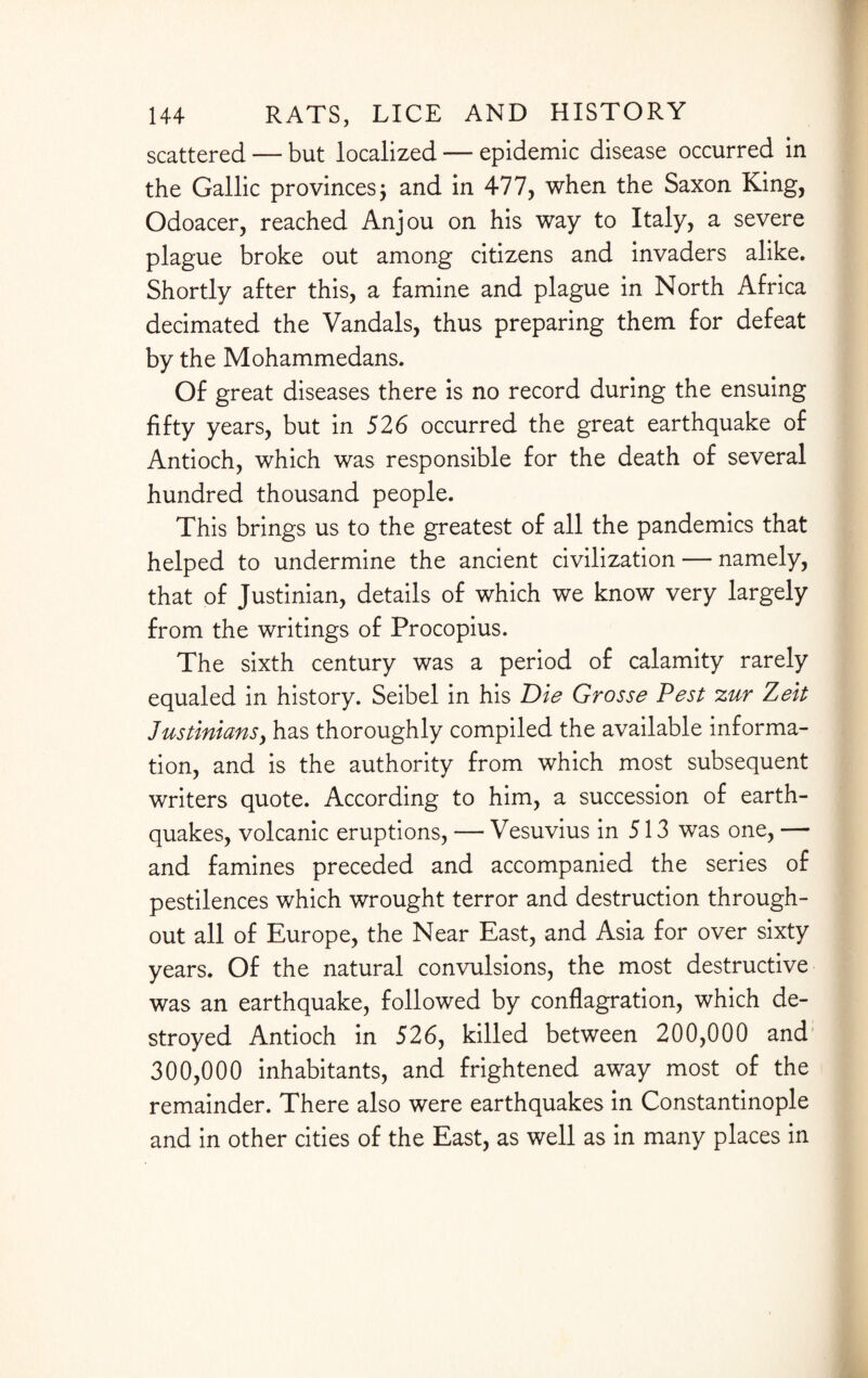 scattered — but localized — epidemic disease occurred in the Gallic provinces $ and in 477, when the Saxon King, Odoacer, reached Anjou on his way to Italy, a severe plague broke out among citizens and invaders alike. Shortly after this, a famine and plague in North Africa decimated the Vandals, thus preparing them for defeat by the Mohammedans. Of great diseases there is no record during the ensuing fifty years, but in 526 occurred the great earthquake of Antioch, which was responsible for the death of several hundred thousand people. This brings us to the greatest of all the pandemics that helped to undermine the ancient civilization — namely, that of Justinian, details of which we know very largely from the writings of Procopius. The sixth century was a period of calamity rarely equaled in history. Seibel in his Die Grosse Pest zur Zeit Justiniansy has thoroughly compiled the available informa¬ tion, and is the authority from which most subsequent writers quote. According to him, a succession of earth¬ quakes, volcanic eruptions, — Vesuvius in 513 was one, — and famines preceded and accompanied the series of pestilences which wrought terror and destruction through¬ out all of Europe, the Near East, and Asia for over sixty years. Of the natural convulsions, the most destructive was an earthquake, followed by conflagration, which de¬ stroyed Antioch in 526, killed between 200,000 and 300,000 inhabitants, and frightened away most of the remainder. There also were earthquakes in Constantinople and in other cities of the East, as well as in many places in