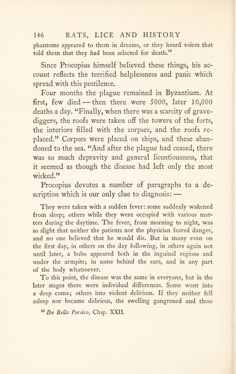 phantoms appeared to them in dreams, or they heard voices that told them that they had been selected for death.12 Since Procopius himself believed these things, his ac¬ count reflects the terrified helplessness and panic which spread with this pestilence. Four months the plague remained in Byzantium. At first, few died — then there were 5000, later 10,000 deaths a day. “Finally, when there was a scarcity of grave¬ diggers, the roofs were taken off the towers of the forts, the interiors filled with the corpses, and the roofs re¬ placed.” Corpses were placed on ships, and these aban¬ doned to the sea. “And after the plague had ceased, there was so much depravity and general licentiousness, that it seemed as though the disease had left only the most wicked.” Procopius devotes a number of paragraphs to a de¬ scription which is our only clue to diagnosis: — They were taken with a sudden fever: some suddenly wakened from sleep; others while they were occupied with various mat¬ ters during the daytime. The fever, from morning to night, was so slight that neither the patients nor the physician feared danger, and no one believed that he would die. But in many even on the first day, in others on the day following, in others again not until later, a bubo appeared both in the inguinal regions and under the armpits; in some behind the ears, and in any part of the body whatsoever. To this point, the disease was the same in everyone, but in the later stages there were individual differences. Some went into a deep coma; others into violent delirium. If they neither fell asleep nor became delirious, the swelling gangrened and these 12 De Bello Persico, Chap. XXII.