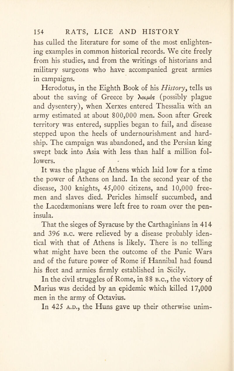 has culled the literature for some of the most enlighten¬ ing examples in common historical records. We cite freely from his studies, and from the writings of historians and military surgeons who have accompanied great armies in campaigns. Herodotus, in the Eighth Book of his History, tells us about the saving of Greece by Xoi^uos (possibly plague and dysentery), when Xerxes entered Thessalia with an army estimated at about 800,000 men. Soon after Greek territory was entered, supplies began to fail, and disease stepped upon the heels of undernourishment and hard¬ ship. The campaign was abandoned, and the Persian king swept back into Asia with less than half a million fol¬ lowers. It was the plague of Athens which laid low for a time the power of Athens on land. In the second year of the disease, 300 knights, 45,000 citizens, and 10,000 free¬ men and slaves died. Pericles himself succumbed, and the Lacedaemonians were left free to roam over the pen¬ insula. That the sieges of Syracuse by the Carthaginians in 414 and 396 b.c. were relieved by a disease probably iden¬ tical with that of Athens is likely. There is no telling what might have been the outcome of the Punic Wars and of the future power of Rome if Hannibal had found his fleet and armies firmly established in Sicily. In the civil struggles of Rome, in 88 b.c., the victory of Marius was decided by an epidemic which killed 17,000 men in the army of Octavius. In 425 a.d., the Huns gave up their otherwise unim-