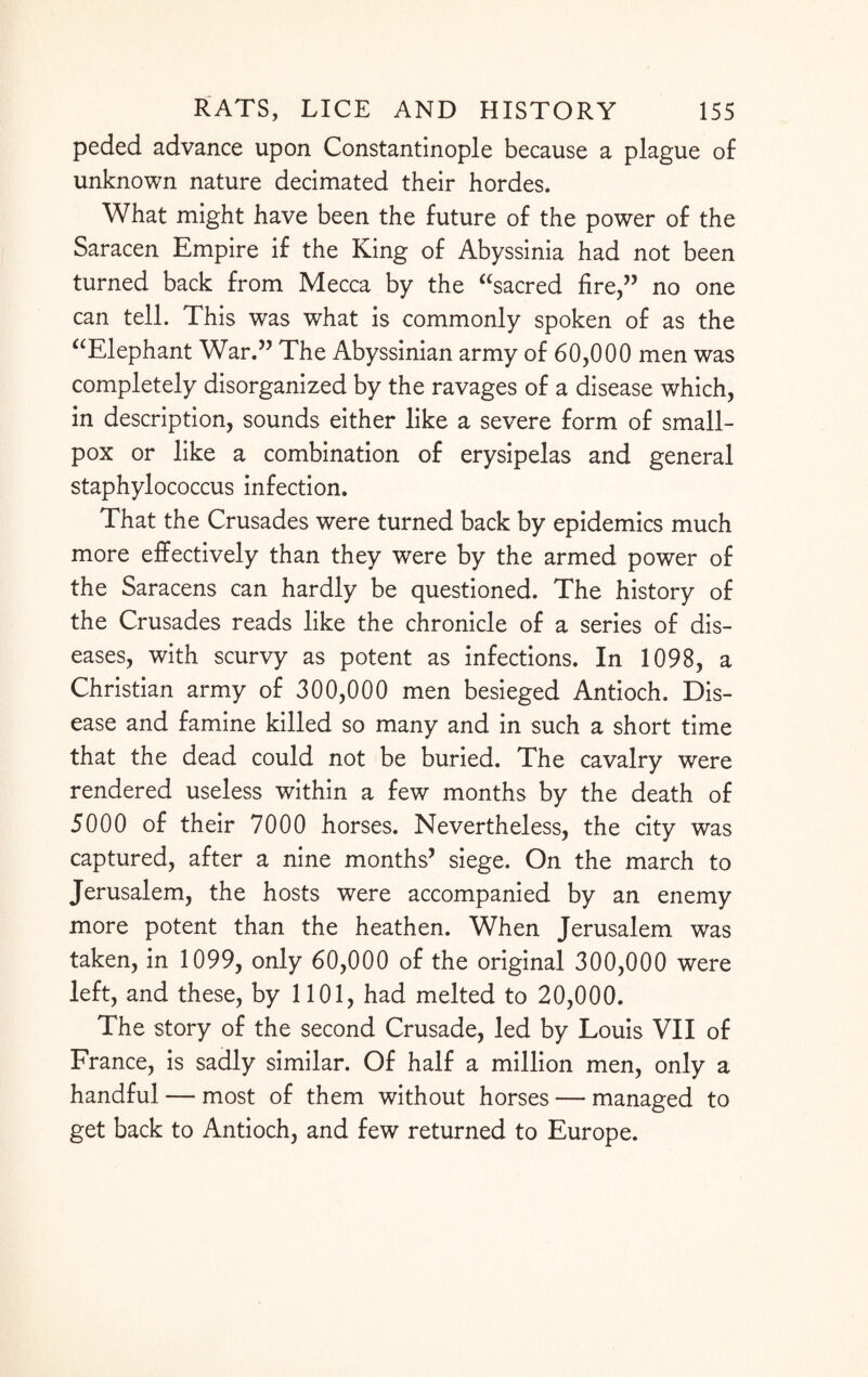 peded advance upon Constantinople because a plague of unknown nature decimated their hordes. What might have been the future of the power of the Saracen Empire if the King of Abyssinia had not been turned back from Mecca by the “sacred fire,” no one can tell. This was what is commonly spoken of as the “Elephant War.” The Abyssinian army of 60,000 men was completely disorganized by the ravages of a disease which, in description, sounds either like a severe form of small¬ pox or like a combination of erysipelas and general staphylococcus infection. That the Crusades were turned back by epidemics much more effectively than they were by the armed power of the Saracens can hardly be questioned. The history of the Crusades reads like the chronicle of a series of dis¬ eases, with scurvy as potent as infections. In 1098, a Christian army of 300,000 men besieged Antioch. Dis¬ ease and famine killed so many and in such a short time that the dead could not be buried. The cavalry were rendered useless within a few months by the death of 5000 of their 7000 horses. Nevertheless, the city was captured, after a nine months’ siege. On the march to Jerusalem, the hosts were accompanied by an enemy more potent than the heathen. When Jerusalem was taken, in 1099, only 60,000 of the original 300,000 were left, and these, by 1101, had melted to 20,000. The story of the second Crusade, led by Louis VII of France, is sadly similar. Of half a million men, only a handful — most of them without horses — managed to get back to Antioch, and few returned to Europe.