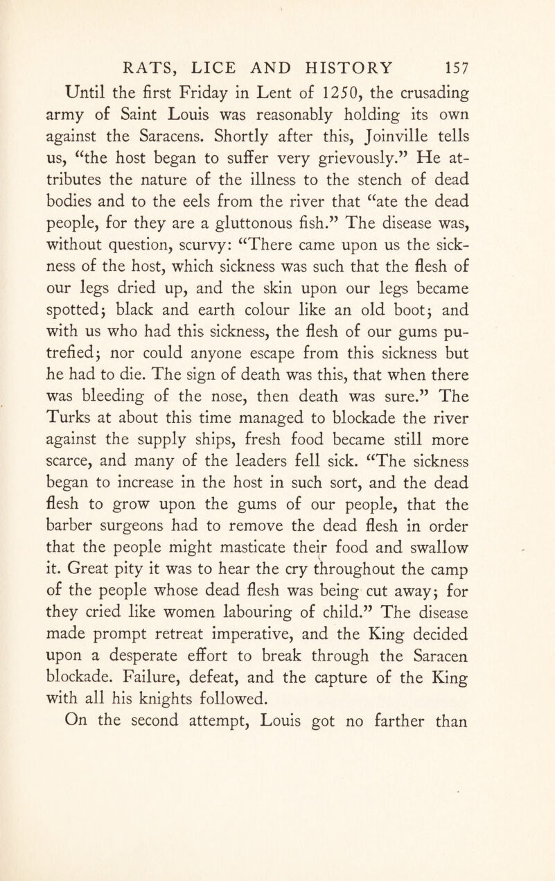Until the first Friday in Lent of 1250, the crusading army of Saint Louis was reasonably holding its own against the Saracens. Shortly after this, Joinville tells us, “the host began to suffer very grievously.” He at¬ tributes the nature of the illness to the stench of dead bodies and to the eels from the river that “ate the dead people, for they are a gluttonous fish.” The disease was, without question, scurvy: “There came upon us the sick¬ ness of the host, which sickness was such that the flesh of our legs dried up, and the skin upon our legs became spotted j black and earth colour like an old boot 3 and with us who had this sickness, the flesh of our gums pu¬ trefied 3 nor could anyone escape from this sickness but he had to die. The sign of death was this, that when there was bleeding of the nose, then death was sure.” The Turks at about this time managed to blockade the river against the supply ships, fresh food became still more scarce, and many of the leaders fell sick. “The sickness began to increase in the host in such sort, and the dead flesh to grow upon the gums of our people, that the barber surgeons had to remove the dead flesh in order that the people might masticate their food and swallow it. Great pity it was to hear the cry throughout the camp of the people whose dead flesh was being cut away; for they cried like women labouring of child.” The disease made prompt retreat imperative, and the King decided upon a desperate effort to break through the Saracen blockade. Failure, defeat, and the capture of the King with all his knights followed. On the second attempt, Louis got no farther than