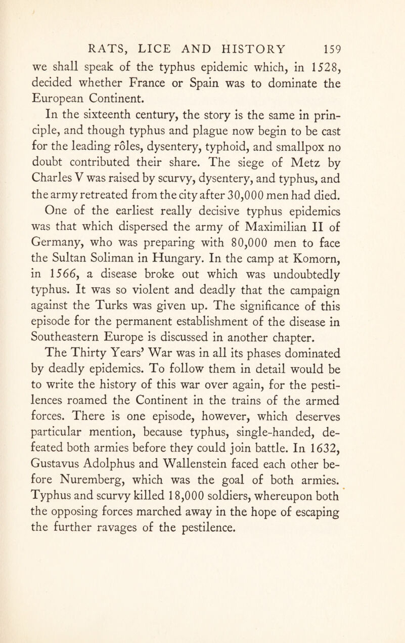 we shall speak of the typhus epidemic which, in 1528, decided whether France or Spain was to dominate the European Continent. In the sixteenth century, the story is the same in prin¬ ciple, and though typhus and plague now begin to be cast for the leading roles, dysentery, typhoid, and smallpox no doubt contributed their share. The siege of Metz by Charles V was raised by scurvy, dysentery, and typhus, and the army retreated from the city after 30,000 men had died. One of the earliest really decisive typhus epidemics was that which dispersed the army of Maximilian II of Germany, who was preparing with 80,000 men to face the Sultan Soliman in Hungary. In the camp at Komorn, in 1566, a disease broke out which was undoubtedly typhus. It was so violent and deadly that the campaign against the Turks was given up. The significance of this episode for the permanent establishment of the disease in Southeastern Europe is discussed in another chapter. The Thirty Years’ War was in all its phases dominated by deadly epidemics. To follow them in detail would be to write the history of this war over again, for the pesti¬ lences roamed the Continent in the trains of the armed forces. There is one episode, however, which deserves particular mention, because typhus, single-handed, de¬ feated both armies before they could join battle. In 1632, Gustavus Adolphus and Wallenstein faced each other be¬ fore Nuremberg, which was the goal of both armies. Typhus and scurvy killed 18,000 soldiers, whereupon both the opposing forces marched away in the hope of escaping the further ravages of the pestilence.