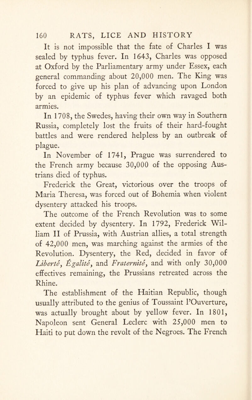 It is not impossible that the fate of Charles I was sealed by typhus fever. In 1643, Charles was opposed at Oxford by the Parliamentary army under Essex, each general commanding about 20,000 men. The King was forced to give up his plan of advancing upon London by an epidemic of typhus fever which ravaged both armies. In 1708, the Swedes, having their own way in Southern Russia, completely lost the fruits of their hard-fought battles and were rendered helpless by an outbreak of plague. In November of 1741, Prague was surrendered to the French army because 30,000 of the opposing Aus¬ trians died of typhus. Frederick the Great, victorious over the troops of Maria Theresa, was forced out of Bohemia when violent dysentery attacked his troops. The outcome of the French Revolution was to some extent decided by dysentery. In 1792, Frederick Wil¬ liam II of Prussia, with Austrian allies, a total strength of 42,000 men, was marching against the armies of the Revolution. Dysentery, the Red, decided in favor of Flbertey Fgalkey and Fraternite, and with only 30,000 effectives remaining, the Prussians retreated across the Rhine. The establishment of the Haitian Republic, though usually attributed to the genius of Toussaint POuverture, was actually brought about by yellow fever. In 1801, Napoleon sent General Leclerc with 25,000 men to Haiti to put down the revolt of the Negroes. The French