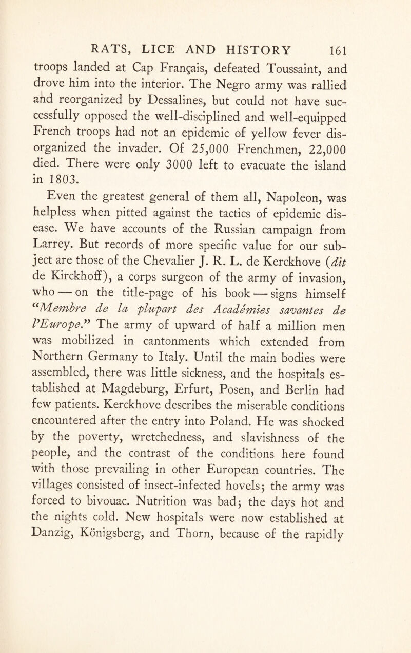 troops landed at Cap Frangais, defeated Toussaint, and drove him into the interior. The Negro army was rallied and reorganized by Dessalines, but could not have suc¬ cessfully opposed the well-disciplined and well-equipped French troops had not an epidemic of yellow fever dis¬ organized the invader. Of 25,000 Frenchmen, 22,000 died. There were only 3000 left to evacuate the island in 1803. Even the greatest general of them all, Napoleon, was helpless when pitted against the tactics of epidemic dis¬ ease. We have accounts of the Russian campaign from Larrey. But records of more specific value for our sub¬ ject are those of the Chevalier J. R. L. de Kerckhove (dit de Kirckhoff), a corps surgeon of the army of invasion, who — on the title-page of his book — signs himself <(1VLembre de la plupart des Academies savantes de VEurope” The army of upward of half a million men was mobilized in cantonments which extended from Northern Germany to Italy. Until the main bodies were assembled, there was little sickness, and the hospitals es¬ tablished at Magdeburg, Erfurt, Posen, and Berlin had few patients. Kerckhove describes the miserable conditions encountered after the entry into Poland. He was shocked by the poverty, wretchedness, and slavishness of the people, and the contrast of the conditions here found with those prevailing in other European countries. The villages consisted of insect-infected hovels j the army was forced to bivouac. Nutrition was bad; the days hot and the nights cold. New hospitals were now established at Danzig, Konigsberg, and Thorn, because of the rapidly