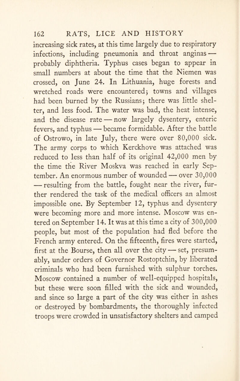 increasing sick rates, at this time largely due to respiratory infections, including pneumonia and throat anginas — probably diphtheria. Typhus cases began to appear in small numbers at about the time that the Niemen was crossed, on June 24. In Lithuania, huge forests and wretched roads were encountered; towns and villages had been burned by the Russians; there was little shel¬ ter, and less food. The water was bad, the heat intense, and the disease rate — now largely dysentery, enteric fevers, and typhus — became formidable. After the battle of Ostrowo, in late July, there were over 80,000 sick. The army corps to which Kerckhove was attached was reduced to less than half of its original 42,000 men by the time the River Moskva was reached in early Sep¬ tember. An enormous number of wounded — over 30,000 — resulting from the battle, fought near the river, fur¬ ther rendered the task of the medical officers an almost impossible one. By September 12, typhus and dysentery were becoming more and more intense. Moscow was en¬ tered on September 14. It was at this time a city of 300,000 people, but most of the population had fled before the French army entered. On the fifteenth, fires were started, first at the Bourse, then all over the city — set, presum¬ ably, under orders of Governor Rostoptchin, by liberated criminals who had been furnished with sulphur torches. Moscow contained a number of well-equipped hospitals, but these were soon filled with the sick and wounded, and since so large a part of the city was either in ashes or destroyed by bombardments, the thoroughly infected troops were crowded in unsatisfactory shelters and camped