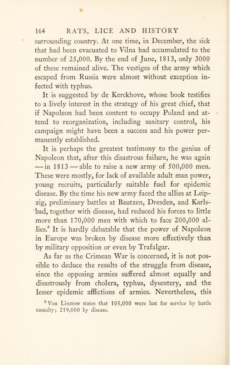 surrounding country. At one time, in December, the sick that had been evacuated to Vilna had accumulated to the number of 25,000. By the end of June, 1813, only 3000 of these remained alive. The vestiges of the army which escaped from Russia were almost without exception in¬ fected with typhus. It is suggested by de Kerckhove, whose book testifies to a lively interest in the strategy of his great chief, that if Napoleon had been content to occupy Poland and at¬ tend to reorganization, including sanitary control, his campaign might have been a success and his power per¬ manently established. It is perhaps the greatest testimony to the genius of Napoleon that, after this disastrous failure, he was again — in 1813—able to raise a new army of 500,000 men. These were mostly, for lack of available adult man power, young recruits, particularly suitable fuel for epidemic disease. By the time his new army faced the allies at Leip¬ zig, preliminary battles at Bautzen, Dresden, and Karls¬ bad, together with disease, had reduced his forces to little more than 170,000 men with which to face 200,000 al¬ lies.2 It is hardly debatable that the power of Napoleon in Europe was broken by disease more effectively than by military opposition or even by Trafalgar. As far as the Crimean War is concerned, it is not pos¬ sible to deduce the results of the struggle from disease, since the opposing armies suffered almost equally and disastrously from cholera, typhus, dysentery, and the lesser epidemic afflictions of armies. Nevertheless, this 2 Von Linstow states that 105,000 were lost for service by battle casualty; 219,000 by disease.