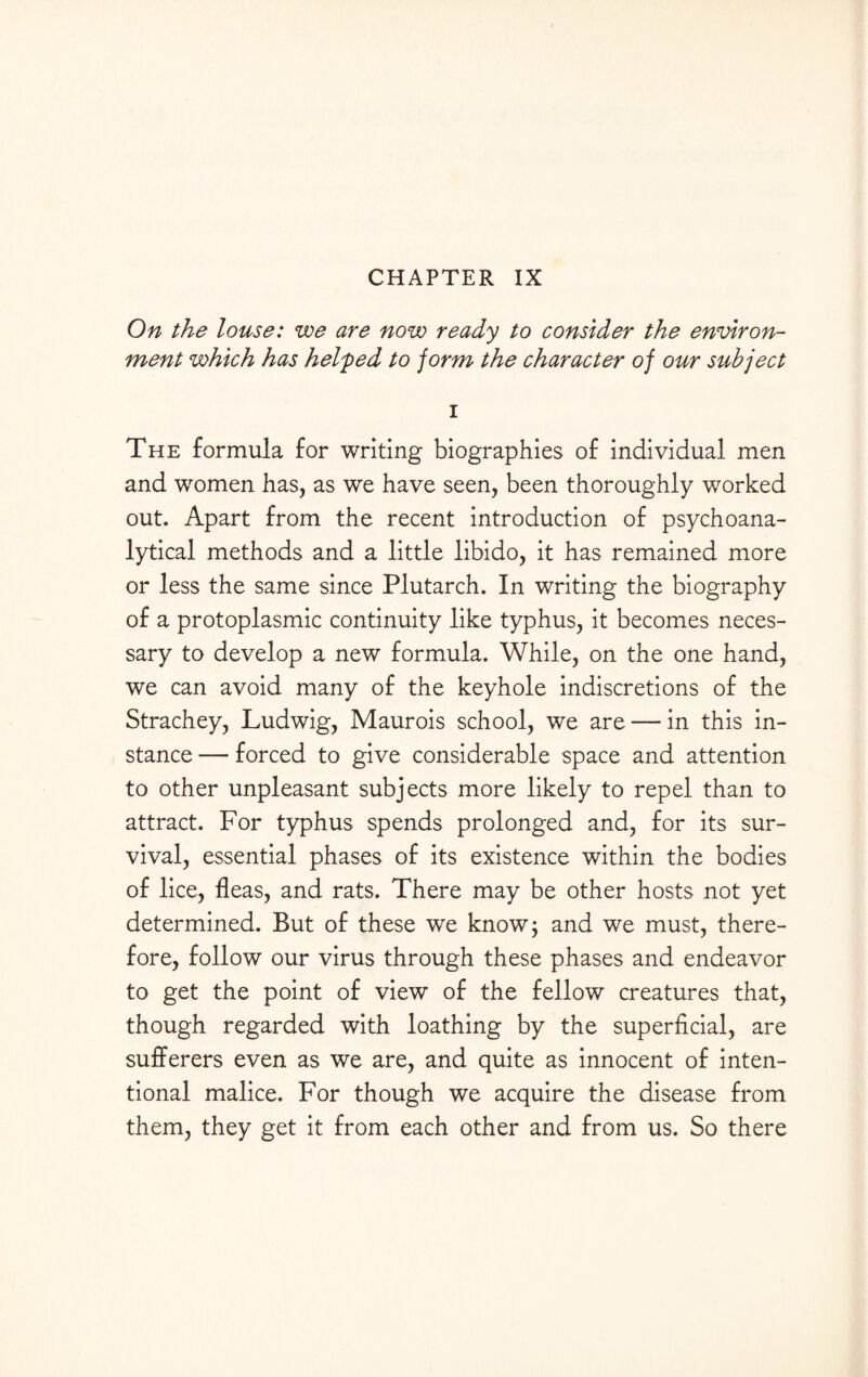 CHAPTER IX On the louse: we are now ready to consider the environ¬ ment which has helped to jorm the character of our subject i The formula for writing biographies of individual men and women has, as we have seen, been thoroughly worked out. Apart from the recent introduction of psychoana¬ lytical methods and a little libido, it has remained more or less the same since Plutarch. In writing the biography of a protoplasmic continuity like typhus, it becomes neces¬ sary to develop a new formula. While, on the one hand, we can avoid many of the keyhole indiscretions of the Strachey, Ludwig, Maurois school, we are — in this in¬ stance — forced to give considerable space and attention to other unpleasant subjects more likely to repel than to attract. For typhus spends prolonged and, for its sur¬ vival, essential phases of its existence within the bodies of lice, fleas, and rats. There may be other hosts not yet determined. But of these we know; and we must, there¬ fore, follow our virus through these phases and endeavor to get the point of view of the fellow creatures that, though regarded with loathing by the superficial, are sufferers even as we are, and quite as innocent of inten¬ tional malice. For though we acquire the disease from them, they get it from each other and from us. So there