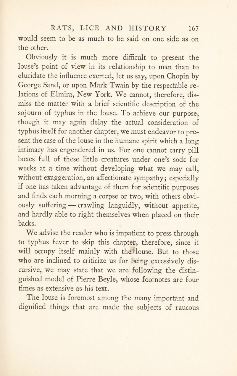 would seem to be as much to be said on one side as on the other. Obviously it is much more difficult to present the louse’s point of view in its relationship to man than to elucidate the influence exerted, let us say, upon Chopin by George Sand, or upon Mark Twain by the respectable re¬ lations of Elmira, New York. We cannot, therefore, dis¬ miss the matter with a brief scientific description of the sojourn of typhus in the louse. To achieve our purpose, though it may again delay the actual consideration of typhus itself for another chapter, we must endeavor to pre¬ sent the case of the louse in the humane spirit which a long intimacy has engendered in us. For one cannot carry pill boxes full of these little creatures under one’s sock for weeks at a time without developing what we may call, without exaggeration, an affectionate sympathy; especially if one has taken advantage of them for scientific purposes and finds each morning a corpse or two, with others obvi¬ ously suffering — crawling languidly, without appetite, and hardly able to right themselves when placed on their backs. We advise the reader who is impatient to press through to typhus fever to skip this chapter, therefore, since it will occupy itself mainly with the blouse. But to those who are inclined to criticize us for being excessively dis¬ cursive, we may state that we are follow:ng the distin¬ guished model of Pierre Beyle, whose footnotes are four times as extensive as his text. The louse is foremost among the many important and dignified things that are made the subjects of raucous