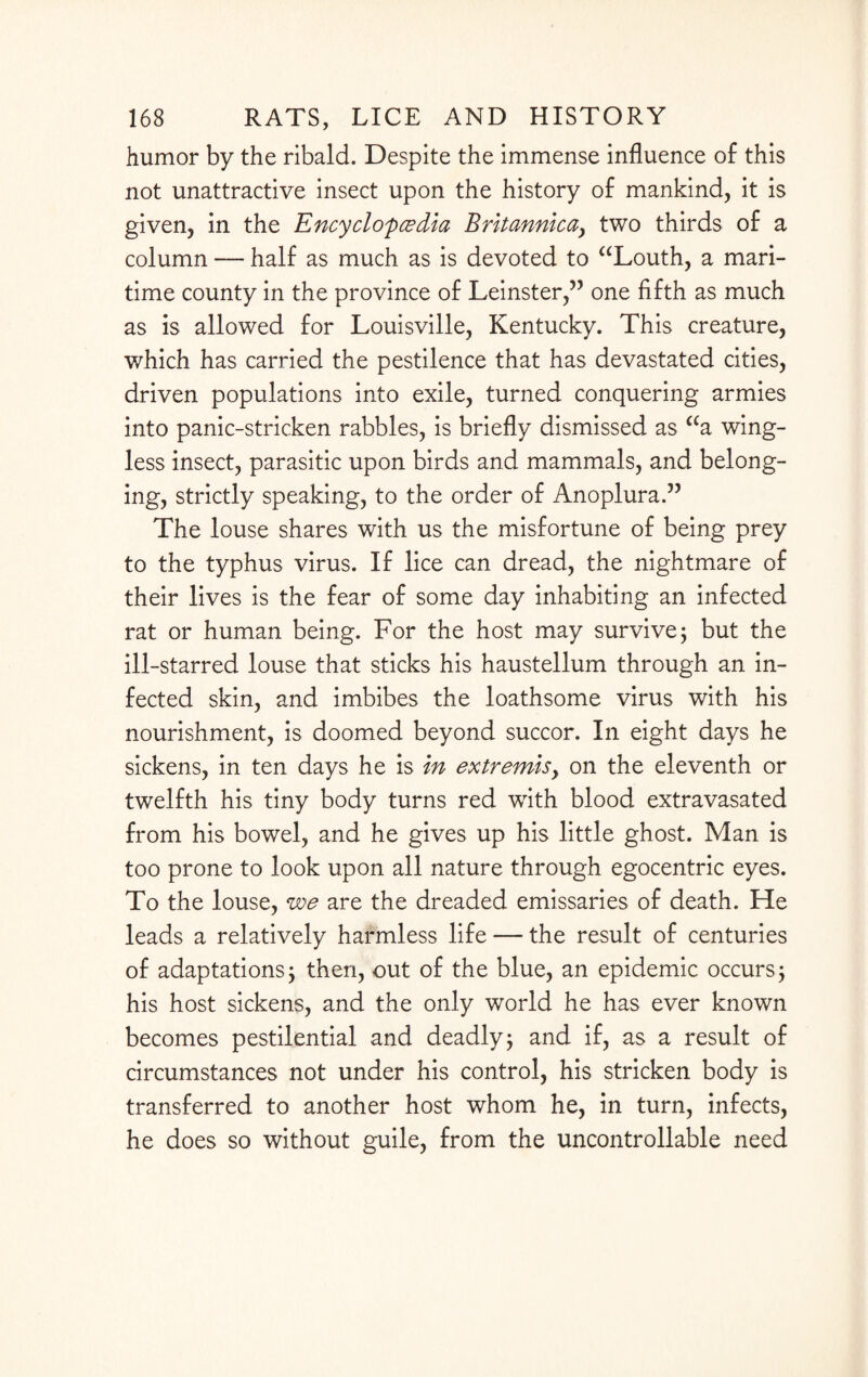 humor by the ribald. Despite the immense influence of this not unattractive insect upon the history of mankind, it is given, in the Encyclopedia Britannicay two thirds of a column — half as much as is devoted to “Louth, a mari¬ time county in the province of Leinster,” one fifth as much as is allowed for Louisville, Kentucky. This creature, which has carried the pestilence that has devastated cities, driven populations into exile, turned conquering armies into panic-stricken rabbles, is briefly dismissed as “a wing¬ less insect, parasitic upon birds and mammals, and belong¬ ing, strictly speaking, to the order of Anoplura.” The louse shares with us the misfortune of being prey to the typhus virus. If lice can dread, the nightmare of their lives is the fear of some day inhabiting an infected rat or human being. For the host may survive; but the ill-starred louse that sticks his haustellum through an in¬ fected skin, and imbibes the loathsome virus with his nourishment, is doomed beyond succor. In eight days he sickens, in ten days he is in extremisy on the eleventh or twelfth his tiny body turns red with blood extravasated from his bowel, and he gives up his little ghost. Man is too prone to look upon all nature through egocentric eyes. To the louse, we are the dreaded emissaries of death. He leads a relatively harmless life — the result of centuries of adaptations; then, out of the blue, an epidemic occurs; his host sickens, and the only world he has ever known becomes pestilential and deadly; and if, as a result of circumstances not under his control, his stricken body is transferred to another host whom he, in turn, infects, he does so without guile, from the uncontrollable need