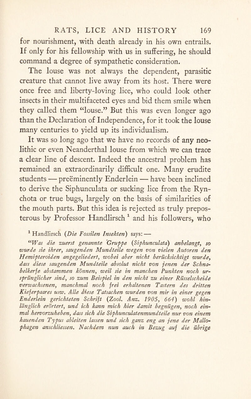 for nourishment, with death already in his own entrails. If only for his fellowship with us in suffering, he should command a degree of sympathetic consideration. The louse was not always the dependent, parasitic creature that cannot live away from its host. There were once free and liberty-loving lice, who could look other insects in their multifaceted eyes and bid them smile when they called them “louse.” But this was even longer ago than the Declaration of Independence, for it took the louse many centuries to yield up its individualism. It was so long ago that we have no records of any neo¬ lithic or even Neanderthal louse from which we can trace a clear line of descent. Indeed the ancestral problem has remained an extraordinarily difficult one. Many erudite students — preeminently Enderlein — have been inclined to derive the Siphunculata or sucking lice from the Ryn- chota or true bugs, largely on the basis of similarities of the mouth parts. But this idea is rejected as truly prepos¬ terous by Professor Handlirsch 1 and his followers, who 1 Handlirsch (Die Fossilen lnsekten) says: — “Was die zuerst genannte Gruffe (Sifhunculata) anbelangt, so wurde sie ihrer, saugenden Mundteile we gen von vielen Autoren den Hemifteroiden angegeliedert, wobei aber nicht berucksichtigt wurde> dass diese saugenden Mundteile absolut nicht von jenen der Schna- belkerje abstammen konnen, weil sie in manchen Funkten noch ur- sfrilnglicher sind, so zum Beisfiel in den nicht zu einer Russelscheide verwachsenen, manchmal noch jrei erhaltenen Tastern des dritten Kiejerfaares usw. A lie diese Tatsachen wurden von mir in einer gegen Enderlein gerichteten Schrift (Zool. Anz. 1905, 664) wo hi hin- langlich erortert, und ich kann mich hier damit begniigen, noch ein- mal hervorzuheben, dass sich die Sifhunculatenmundteile nur von einem kauenden Tyfus ableiten lassen und sich ganz eng an jene der Mallo- fhagen anschliessen. Nachdem nun auch in Bezug auj die ubrige