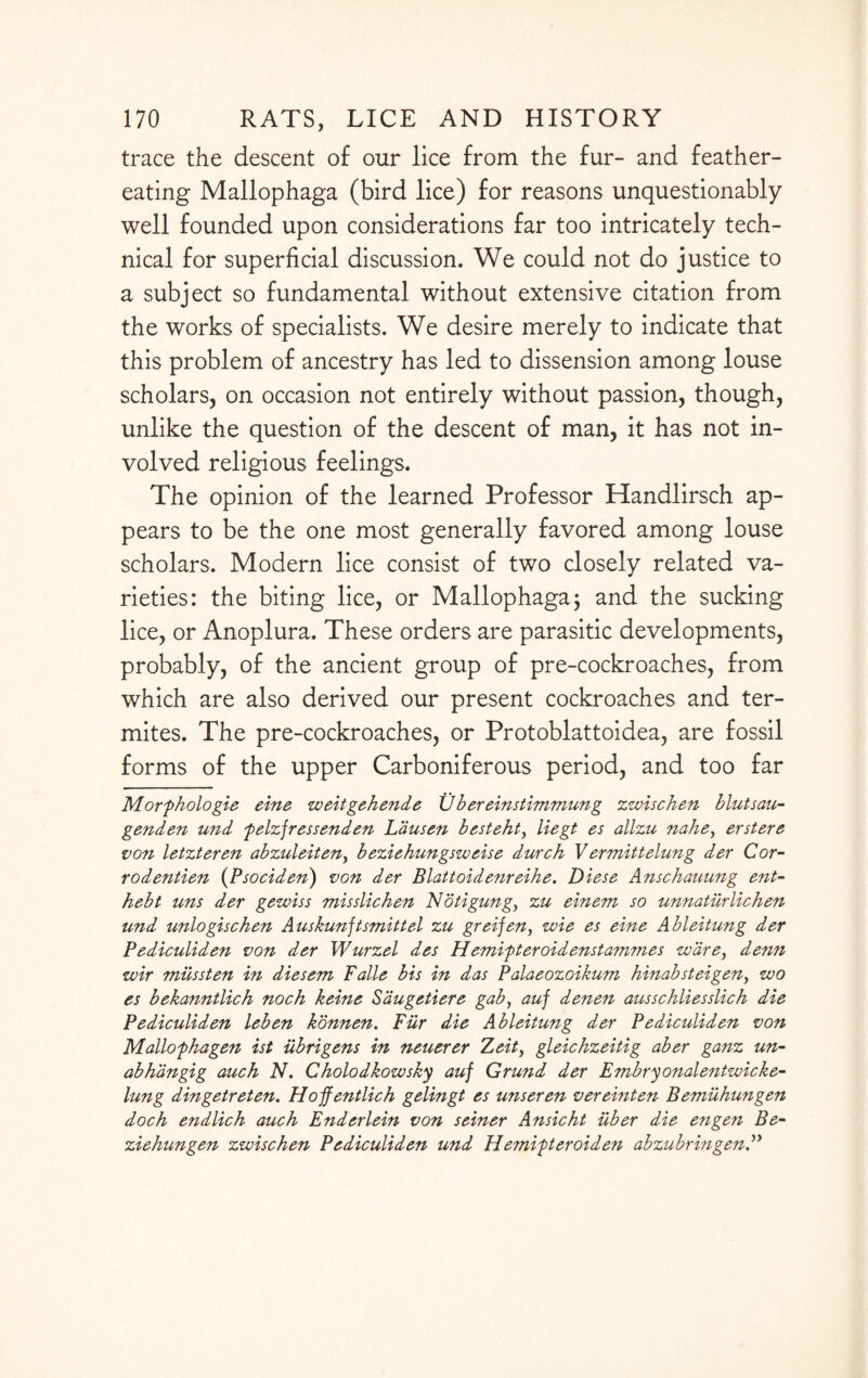 trace the descent of our lice from the fur- and feather¬ eating Mallophaga (bird lice) for reasons unquestionably well founded upon considerations far too intricately tech¬ nical for superficial discussion. We could not do justice to a subject so fundamental without extensive citation from the works of specialists. We desire merely to indicate that this problem of ancestry has led to dissension among louse scholars, on occasion not entirely without passion, though, unlike the question of the descent of man, it has not in¬ volved religious feelings. The opinion of the learned Professor Handlirsch ap¬ pears to be the one most generally favored among louse scholars. Modern lice consist of two closely related va¬ rieties: the biting lice, or Mallophaga; and the sucking lice, or Anoplura. These orders are parasitic developments, probably, of the ancient group of pre-cockroaches, from which are also derived our present cockroaches and ter¬ mites. The pre-cockroaches, or Protoblattoidea, are fossil forms of the upper Carboniferous period, and too far Morfhologie eine weitgehende Ubereinstimmung zwischen blutsau- genden und felzfressenden Ldusen besteht, liegt es allzu nahe, erst ere von letzteren abzuleiten, beziehungsweise durch Vermittelung der Cor- rodentien (Psociden) von der Blattoidenreihe. Diese Anschauung ent- hebt uns der gewiss misslichen Notigung, zu einem so unnatiirlichen und unlogischen Auskunjtsmittel zu greijen, wie es eine Ableitung der Pediculiden von der Wurzel des Hemifteroidenstammes ware, denn wir miissten in diesem Falle bis in das Palaeozoikum hinabsteigen, wo es bekanntlich noch keine Saugetiere gab, auf denen ausschliesslich die Pediculiden leben konnen. Fur die Ableitung der Pediculiden von Mallofhagen ist iibrigens in neuerer 7*eit, gleichzeitig aber ganz un- abh'dngig auch N. Cholodkowsky auf Grund der Embryonalentwicke- lung dingetreten. Hofentlich gelingt es unseren vereinten Bemuhungen doch endlich auch Enderlein von seiner Ansicht iiber die engen Be- ziehungen zwischen Pediculiden und Hemitteroiden abzubringen