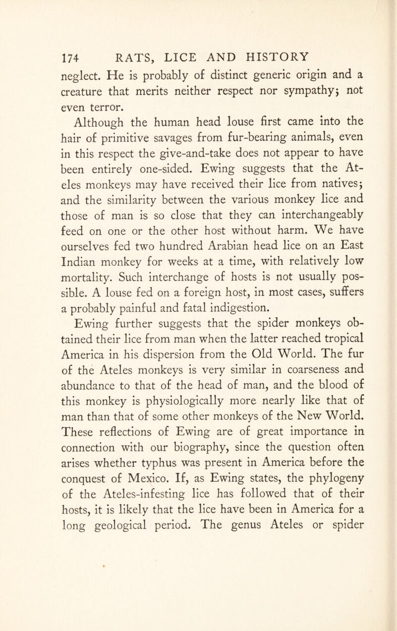 neglect. He is probably of distinct generic origin and a creature that merits neither respect nor sympathy; not even terror. Although the human head louse first came into the hair of primitive savages from fur-bearing animals, even in this respect the give-and-take does not appear to have been entirely one-sided. Ewing suggests that the At- eles monkeys may have received their lice from natives; and the similarity between the various monkey lice and those of man is so close that they can interchangeably feed on one or the other host without harm. We have ourselves fed two hundred Arabian head lice on an East Indian monkey for weeks at a time, with relatively low mortality. Such interchange of hosts is not usually pos¬ sible. A louse fed on a foreign host, in most cases, suffers a probably painful and fatal indigestion. Ewing further suggests that the spider monkeys ob¬ tained their lice from man when the latter reached tropical America in his dispersion from the Old World. The fur of the Ateles monkeys is very similar in coarseness and abundance to that of the head of man, and the blood of this monkey is physiologically more nearly like that of man than that of some other monkeys of the New World. These reflections of Ewing are of great importance in connection with our biography, since the question often arises whether typhus was present in America before the conquest of Mexico. If, as Ewing states, the phylogeny of the Ateles-infesting lice has followed that of their hosts, it is likely that the lice have been in America for a long geological period. The genus Ateles or spider