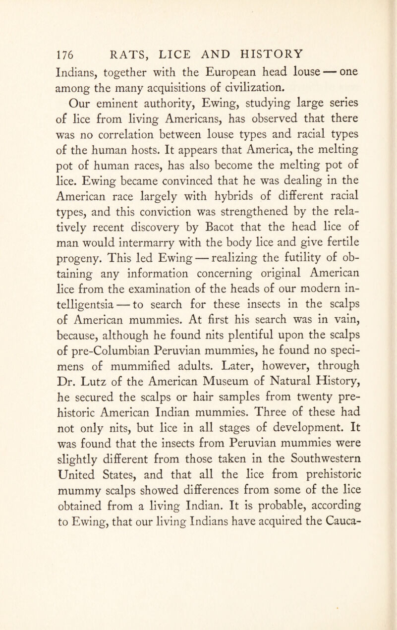 Indians, together with the European head louse — one among the many acquisitions of civilization. Our eminent authority, Ewing, studying large series of lice from living Americans, has observed that there was no correlation between louse types and racial types of the human hosts. It appears that America, the melting pot of human races, has also become the melting pot of lice. Ewing became convinced that he was dealing in the American race largely with hybrids of different racial types, and this conviction was strengthened by the rela¬ tively recent discovery by Bacot that the head lice of man would intermarry with the body lice and give fertile progeny. This led Ewing — realizing the futility of ob¬ taining any information concerning original American lice from the examination of the heads of our modern in¬ telligentsia— to search for these insects in the scalps of American mummies. At first his search was in vain, because, although he found nits plentiful upon the scalps of pre-Columbian Peruvian mummies, he found no speci¬ mens of mummified adults. Later, however, through Dr. Lutz of the American Museum of Natural History, he secured the scalps or hair samples from twenty pre¬ historic American Indian mummies. Three of these had not only nits, but lice in all stages of development. It was found that the insects from Peruvian mummies were slightly different from those taken in the Southwestern United States, and that all the lice from prehistoric mummy scalps showed differences from some of the lice obtained from a living Indian. It is probable, according to Ewing, that our living Indians have acquired the Cauca-