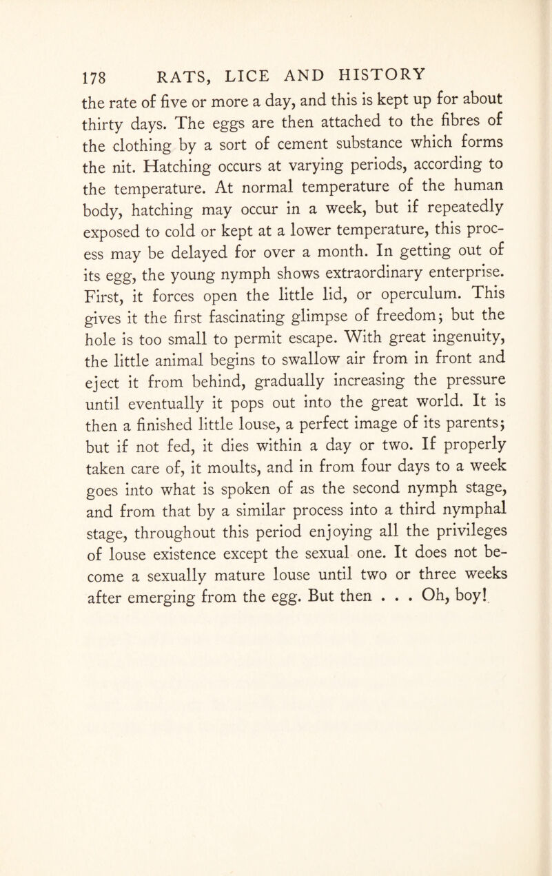 the rate of five or more a day, and this is kept up for about thirty days. The eggs are then attached to the fibres of the clothing by a sort of cement substance which forms the nit. Hatching occurs at varying periods, according to the temperature. At normal temperature of the human body, hatching may occur in a week, but if repeatedly exposed to cold or kept at a lower temperature, this proc¬ ess may be delayed for over a month. In getting out of its egg, the young nymph shows extraordinary enterprise. First, it forces open the little lid, or operculum. This gives it the first fascinating glimpse of freedom; but the hole is too small to permit escape. With great ingenuity, the little animal begins to swallow air from in front and eject it from behind, gradually increasing the pressure until eventually it pops out into the great world. It is then a finished little louse, a perfect image of its parents; but if not fed, it dies within a day or two. If properly taken care of, it moults, and in from four days to a week goes into what is spoken of as the second nymph stage, and from that by a similar process into a third nymphal stage, throughout this period enjoying all the privileges of louse existence except the sexual one. It does not be¬ come a sexually mature louse until two or three weeks after emerging from the egg. But then . . . Oh, boy!