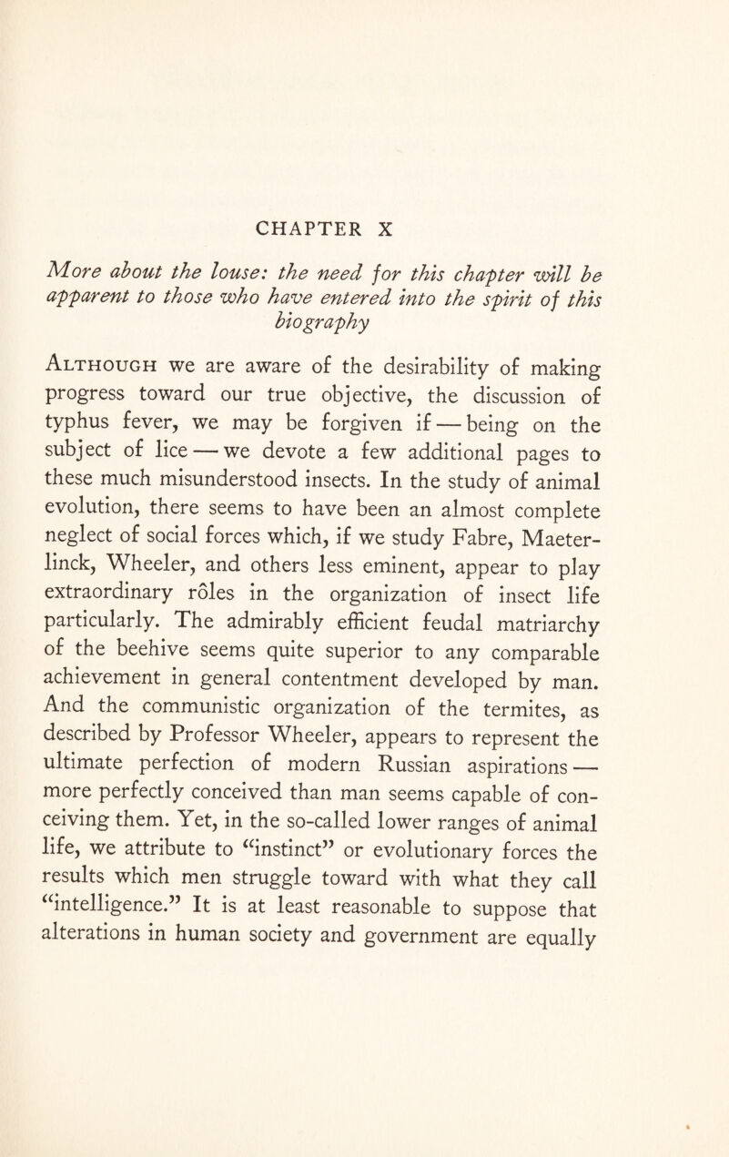 CHAPTER X More about the louse: the need for this chapter will be apparent to those who have entered into the spirit of this biography Although we are aware of the desirability of making progress toward our true objective, the discussion of typhus fever, we may be forgiven if — being on the subject of lice — we devote a few additional pages to these much misunderstood insects. In the study of animal evolution, there seems to have been an almost complete neglect of social forces which, if we study Fabre, Maeter¬ linck, Wheeler, and others less eminent, appear to play extraordinary roles in the organization of insect life particularly. The admirably efficient feudal matriarchy of the beehive seems quite superior to any comparable achievement in general contentment developed by man. And the communistic organization of the termites, as described by Professor Wheeler, appears to represent the ultimate perfection of modern Russian aspirations — more perfectly conceived than man seems capable of con¬ ceiving them. Yet, in the so-called lower ranges of animal life, we attribute to “instinct” or evolutionary forces the results which men struggle toward with what they call “intelligence.” It is at least reasonable to suppose that alterations in human society and government are equally