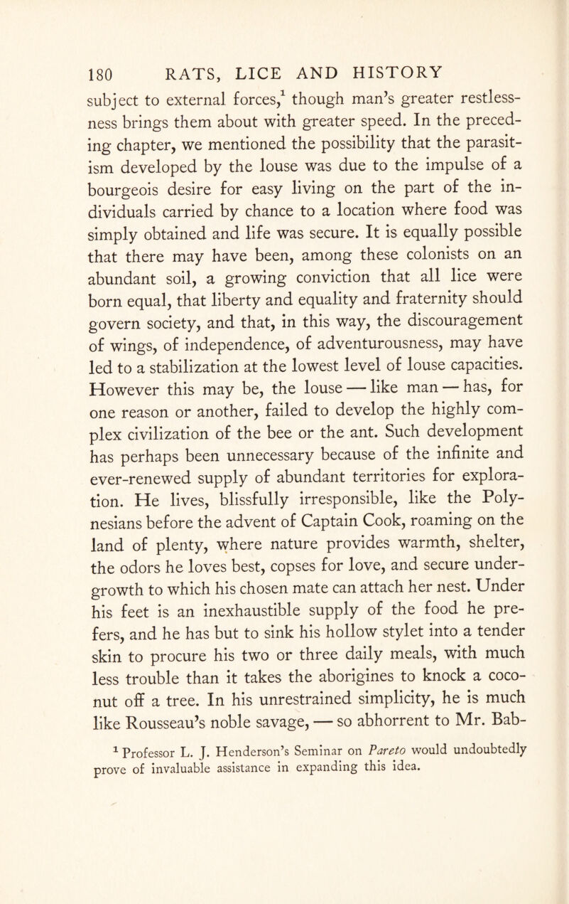 subject to external forces,1 though man’s greater restless¬ ness brings them about with greater speed. In the preced¬ ing chapter, we mentioned the possibility that the parasit¬ ism developed by the louse was due to the impulse of a bourgeois desire for easy living on the part of the in¬ dividuals carried by chance to a location where food was simply obtained and life was secure. It is equally possible that there may have been, among these colonists on an abundant soil, a growing conviction that all lice were born equal, that liberty and equality and fraternity should govern society, and that, in this way, the discouragement of wings, of independence, of adventurousness, may have led to a stabilization at the lowest level of louse capacities. However this may be, the louse — like man — has, for one reason or another, failed to develop the highly com¬ plex civilization of the bee or the ant. Such development has perhaps been unnecessary because of the infinite and ever-renewed supply of abundant territories for explora¬ tion. He lives, blissfully irresponsible, like the Poly¬ nesians before the advent of Captain Cook, roaming on the land of plenty, where nature provides warmth, shelter, the odors he loves best, copses for love, and secure under¬ growth to which his chosen mate can attach her nest. Under his feet is an inexhaustible supply of the food he pre¬ fers, and he has but to sink his hollow stylet into a tender skin to procure his two or three daily meals, with much less trouble than it takes the aborigines to knock a coco¬ nut off a tree. In his unrestrained simplicity, he is much like Rousseau’s noble savage, — so abhorrent to Mr. Bab- 1 Professor L. J. Henderson’s Seminar on Pareto would undoubtedly prove of invaluable assistance in expanding this idea.