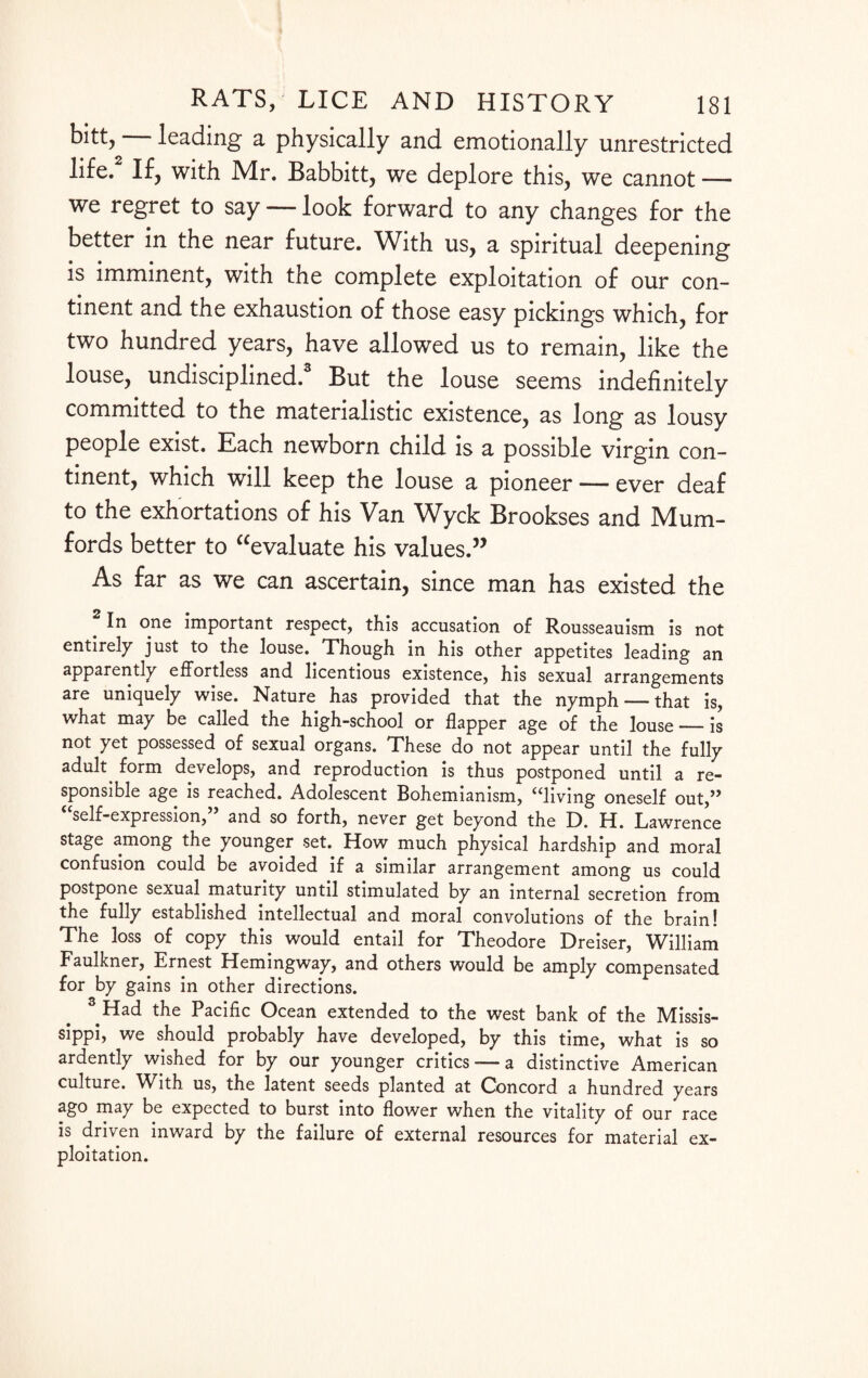bitt, — leading a physically and emotionally unrestricted life.2 If, with Mr. Babbitt, we deplore this, we cannot — we regret to say — look forward to any changes for the better in the near future. With us, a spiritual deepening is imminent, with the complete exploitation of our con¬ tinent and the exhaustion of those easy pickings which, for two hundred years, have allowed us to remain, like the louse, undisciplined. But the louse seems indefinitely committed to the materialistic existence, as long as lousy people exist. Each newborn child is a possible virgin con¬ tinent, which will keep the louse a pioneer — ever deaf to the exhortations of his Van Wyck Brookses and Mum- fords better to Evaluate his values.” As far as we can ascertain, since man has existed the In one important respect, this accusation of Rousseauism is not entirely just to the louse. Though in his other appetites leading an apparently effortless and licentious existence, his sexual arrangements are uniquely wise. Nature has provided that the nymph — that is, what may be called the high-school or flapper age of the louse_is not yet possessed of sexual organs. These do not appear until the fully adult^ form develops, and reproduction is thus postponed until a re¬ sponsible age is reached. Adolescent Bohemianism, “living oneself out,” “self-expression,” and so forth, never get beyond the D. H. Lawrence stage among the younger set. How much physical hardship and moral confusion could be avoided if a similar arrangement among us could postpone sexual maturity until stimulated by an internal secretion from the fully established intellectual and moral convolutions of the brain! The loss of copy this would entail for Theodore Dreiser, William Faulkner, Ernest Hemingway, and others would be amply compensated for by gains in other directions. 2 Had the Pacific Ocean extended to the west bank of the Missis¬ sippi, we should probably have developed, by this time, what is so ardently wished for by our younger critics—> a distinctive American culture. With us, the latent seeds planted at Concord a hundred years ago may be expected to burst into flower when the vitality of our race is driven inward by the failure of external resources for material ex¬ ploitation.