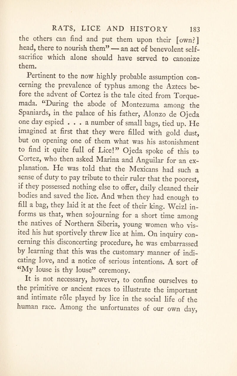 the others can find and put them upon their [own?] head, there to nourish them” — an act of benevolent self- sacrifice which alone should have served to canonize them. Pertinent to the now highly probable assumption con¬ cerning the prevalence of typhus among the Aztecs be¬ fore the advent of Cortez is the tale cited from Torque- mada. “During the abode of Montezuma among the Spaniards, in the palace of his father, Alonzo de Ojeda one day espied ... a number of small bags, tied up. He imagined at first that they were filled with gold dust, but on opening one of them what was his astonishment to find it quite full of Lice!” Ojeda spoke of this to Cortez, who then asked Mlarina and Anguilar for an ex¬ planation. He was told that the Mexicans had such a sense of duty to pay tribute to their ruler that the poorest, if they possessed nothing else to offer, daily cleaned their bodies and saved the lice. And when they had enough to fill a bag, they laid it at the feet of their king. Weizl in¬ forms us that, when sojourning for a short time among the natives of Northern Siberia, young women who vis¬ ited his hut sportively threw lice at him. On inquiry con¬ cerning this disconcerting procedure, he was embarrassed by learning that this was the customary manner of indi¬ cating love, and a notice of serious intentions. A sort of “My louse is thy louse” ceremony. It is not necessary, however, to confine ourselves to the primitive or ancient races to illustrate the important and intimate role played by lice in the social life of the human race. Among the unfortunates of our own day,