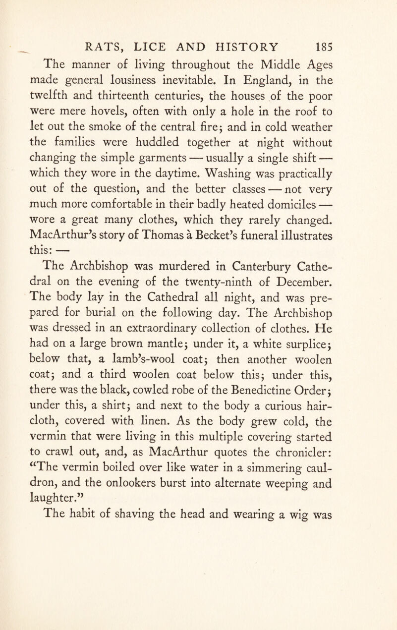 The manner of living throughout the Middle Ages made general lousiness inevitable. In England, in the twelfth and thirteenth centuries, the houses of the poor were mere hovels, often with only a hole in the roof to let out the smoke of the central fire; and in cold weather the families were huddled together at night without changing the simple garments — usually a single shift — which they wore in the daytime. Washing was practically out of the question, and the better classes — not very much more comfortable in their badly heated domiciles — wore a great many clothes, which they rarely changed. Mac Arthur’s story of Thomas a Becket’s funeral illustrates this: — The Archbishop was murdered in Canterbury Cathe¬ dral on the evening of the twenty-ninth of December. The body lay in the Cathedral all night, and was pre¬ pared for burial on the following day. The Archbishop was dressed in an extraordinary collection of clothes. He had on a large brown mantle; under it, a white surplice; below that, a lamb’s-wool coat; then another woolen coat; and a third woolen coat below this; under this, there was the black, cowled robe of the Benedictine Order; under this, a shirt; and next to the body a curious hair¬ cloth, covered with linen. As the body grew cold, the vermin that were living in this multiple covering started to crawl out, and, as MacArthur quotes the chronicler: “The vermin boiled over like water in a simmering caul¬ dron, and the onlookers burst into alternate weeping and laughter.” The habit of shaving the head and wearing a wig was