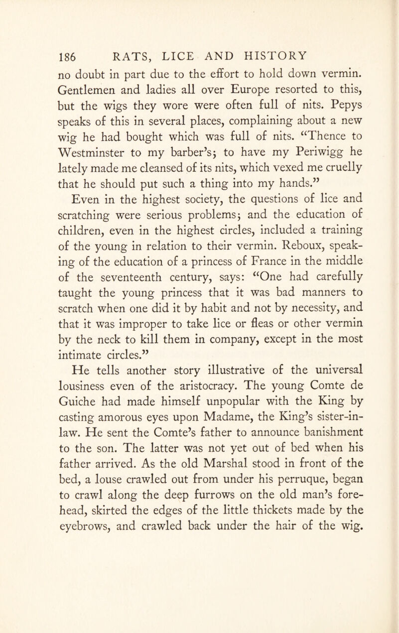 no doubt in part due to the effort to hold down vermin. Gentlemen and ladies all over Europe resorted to this, but the wigs they wore were often full of nits. Pepys speaks of this in several places, complaining about a new wig he had bought which was full of nits. “Thence to Westminster to my barber’s; to have my Periwigg he lately made me cleansed of its nits, which vexed me cruelly that he should put such a thing into my hands.” Even in the highest society, the questions of lice and scratching were serious problems; and the education of children, even in the highest circles, included a training of the young in relation to their vermin. Reboux, speak¬ ing of the education of a princess of France in the middle of the seventeenth century, says: “One had carefully taught the young princess that it was bad manners to scratch when one did it by habit and not by necessity, and that it was improper to take lice or fleas or other vermin by the neck to kill them in company, except in the most intimate circles.” He tells another story illustrative of the universal lousiness even of the aristocracy. The young Comte de Guiche had made himself unpopular with the King by casting amorous eyes upon Madame, the King’s sister-in- law. He sent the Comte’s father to announce banishment to the son. The latter was not yet out of bed when his father arrived. As the old Marshal stood in front of the bed, a louse crawled out from under his perruque, began to crawl along the deep furrows on the old man’s fore¬ head, skirted the edges of the little thickets made by the eyebrows, and crawled back under the hair of the wig.