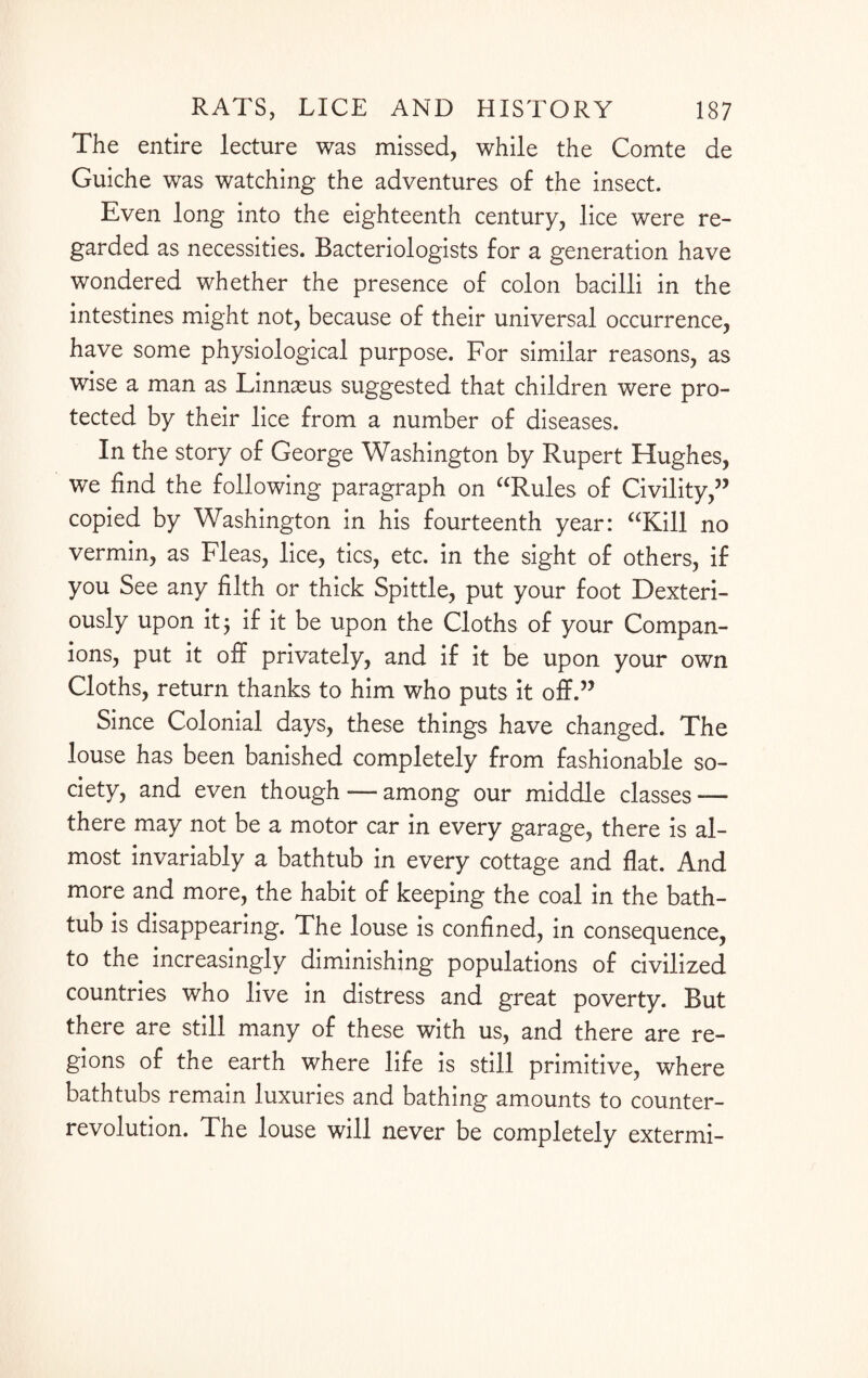 The entire lecture was missed, while the Comte ae Guiche was watching the adventures of the insect. Even long into the eighteenth century, lice were re¬ garded as necessities. Bacteriologists for a generation have wondered whether the presence of colon bacilli in the intestines might not, because of their universal occurrence, have some physiological purpose. For similar reasons, as wise a man as Linnaeus suggested that children were pro¬ tected by their lice from a number of diseases. In the story of George Washington by Rupert Hughes, we find the following paragraph on “Rules of Civility,” copied by Washington in his fourteenth year: “Kill no vermin, as Fleas, lice, tics, etc. in the sight of others, if you See any filth or thick Spittle, put your foot Dexteri- ously upon it; if it be upon the Cloths of your Compan¬ ions, put it off privately, and if it be upon your own Cloths, return thanks to him who puts it off.” Since Colonial days, these things have changed. The louse has been banished completely from fashionable so¬ ciety, and even though -— among our middle classes — there may not be a motor car in every garage, there is al¬ most invariably a bathtub in every cottage and flat. And more and more, the habit of keeping the coal in the bath¬ tub is disappearing. The louse is confined, in consequence, to the increasingly diminishing populations of civilized countries who live in distress and great poverty. But there are still many of these with us, and there are re¬ gions of the earth where life is still primitive, where bathtubs remain luxuries and bathing amounts to counter¬ revolution. The louse will never be completely extermi-