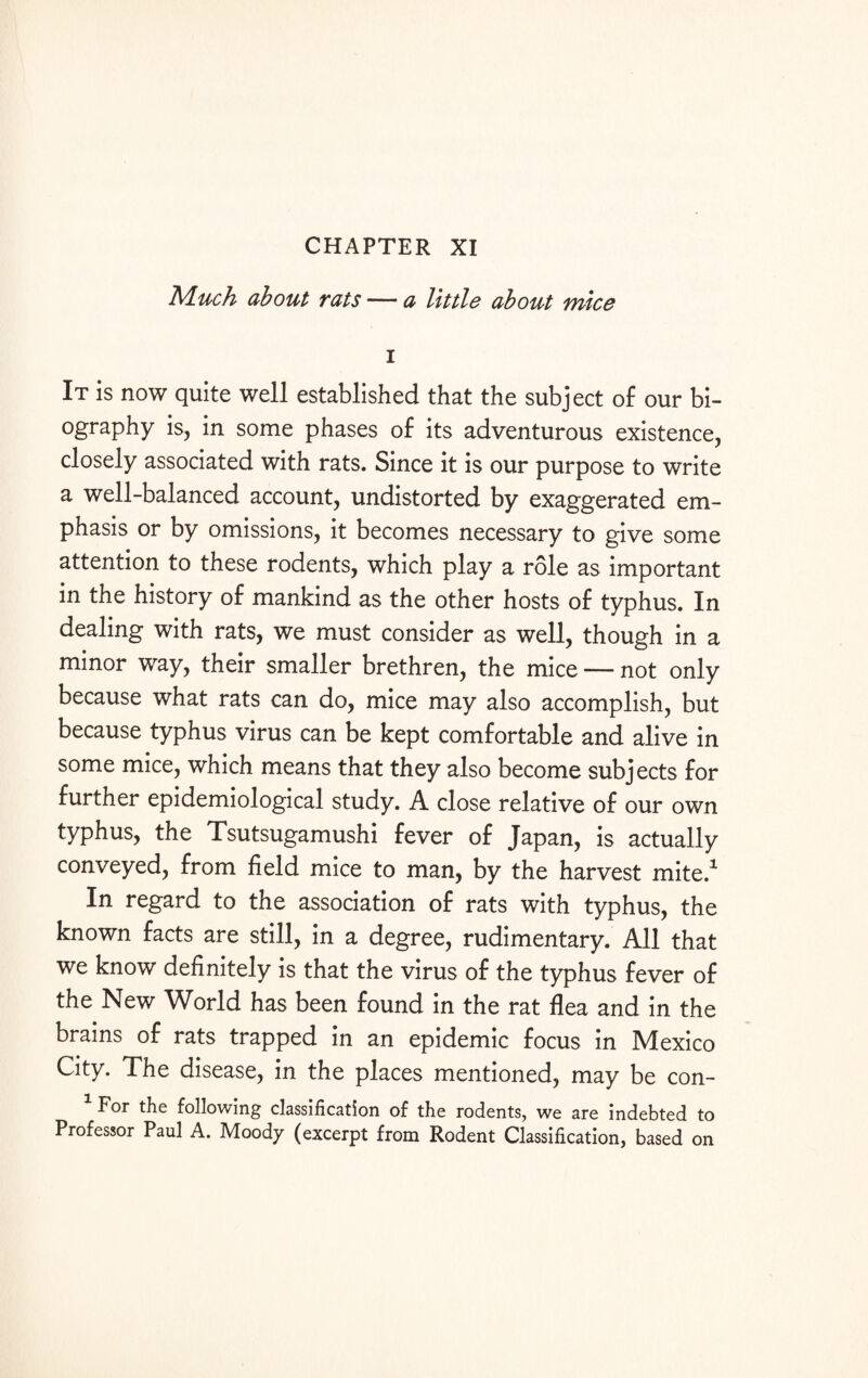 CHAPTER XI Much about rats — a little about mice i It is now quite well established that the subject of our bi¬ ography is, in some phases of its adventurous existence, closely associated with rats. Since it is our purpose to write a well-balanced account, undistorted by exaggerated em¬ phasis or by omissions, it becomes necessary to give some attention to these rodents, which play a role as important in the history of mankind as the other hosts of typhus. In dealing with rats, we must consider as well, though in a minor way, their smaller brethren, the mice — not only because what rats can do, mice may also accomplish, but because typhus virus can be kept comfortable and alive in some mice, which means that they also become subjects for further epidemiological study. A close relative of our own typhus, the Tsutsugamushi fever of Japan, is actually conveyed, from field mice to man, by the harvest mite.1 In regard to the association of rats with typhus, the known facts are still, in a degree, rudimentary. All that we know definitely is that the virus of the typhus fever of the New World has been found in the rat flea and in the brains of rats trapped in an epidemic focus in Mexico City. The disease, in the places mentioned, may be con- For the following classification of the rodents, we are indebted to Professor Paul A. Moody (excerpt from Rodent Classification, based on