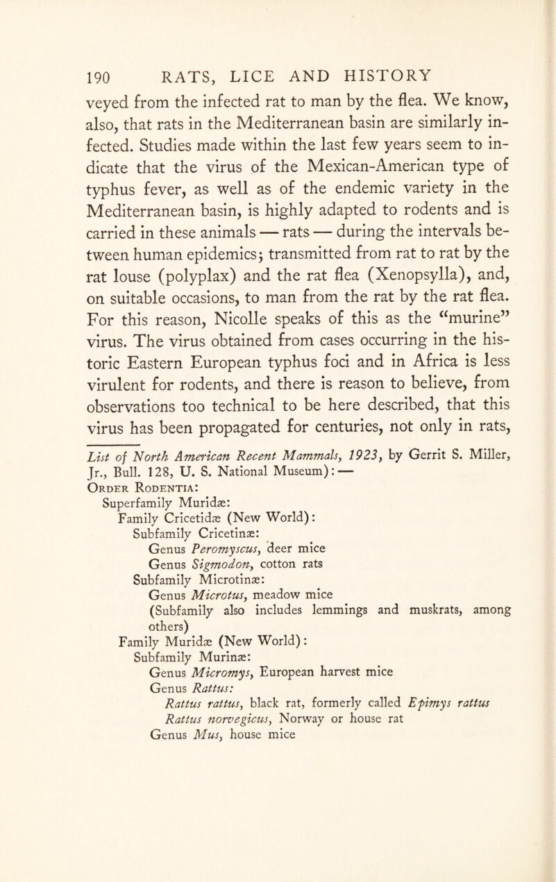 veyed from the infected rat to man by the flea. We know, also, that rats in the Mediterranean basin are similarly in¬ fected. Studies made within the last few years seem to in¬ dicate that the virus of the Mexican-American type of typhus fever, as well as of the endemic variety in the Mediterranean basin, is highly adapted to rodents and is carried in these animals — rats — during the intervals be¬ tween human epidemics; transmitted from rat to rat by the rat louse (polyplax) and the rat flea (Xenopsylla), and, on suitable occasions, to man from the rat by the rat flea. For this reason, Nicolle speaks of this as the “murine” virus. The virus obtained from cases occurring in the his¬ toric Eastern European typhus foci and in Africa is less virulent for rodents, and there is reason to believe, from observations too technical to be here described, that this virus has been propagated for centuries, not only in rats, List of North American Recent Mammals, 1923, by Gerrit S. Miller, Jr., Bull. 128, U. S. National Museum): — Order Rodentia: Superfamily Muridse: Family Cricetidse (New World): Subfamily Cricetinse: Genus Peromyscus, deer mice Genus Sigmodony cotton rats Subfamily Microtinse: Genus Microtusy meadow mice (Subfamily also includes lemmings and muskrats, among others) Family Muridse (New World): Subfamily Murinse: Genus Micromysy European harvest mice Genus Rattus: Rattus rattusy black rat, formerly called Efimys rattus Rattus norvegicusy Norway or house rat Genus Musy house mice