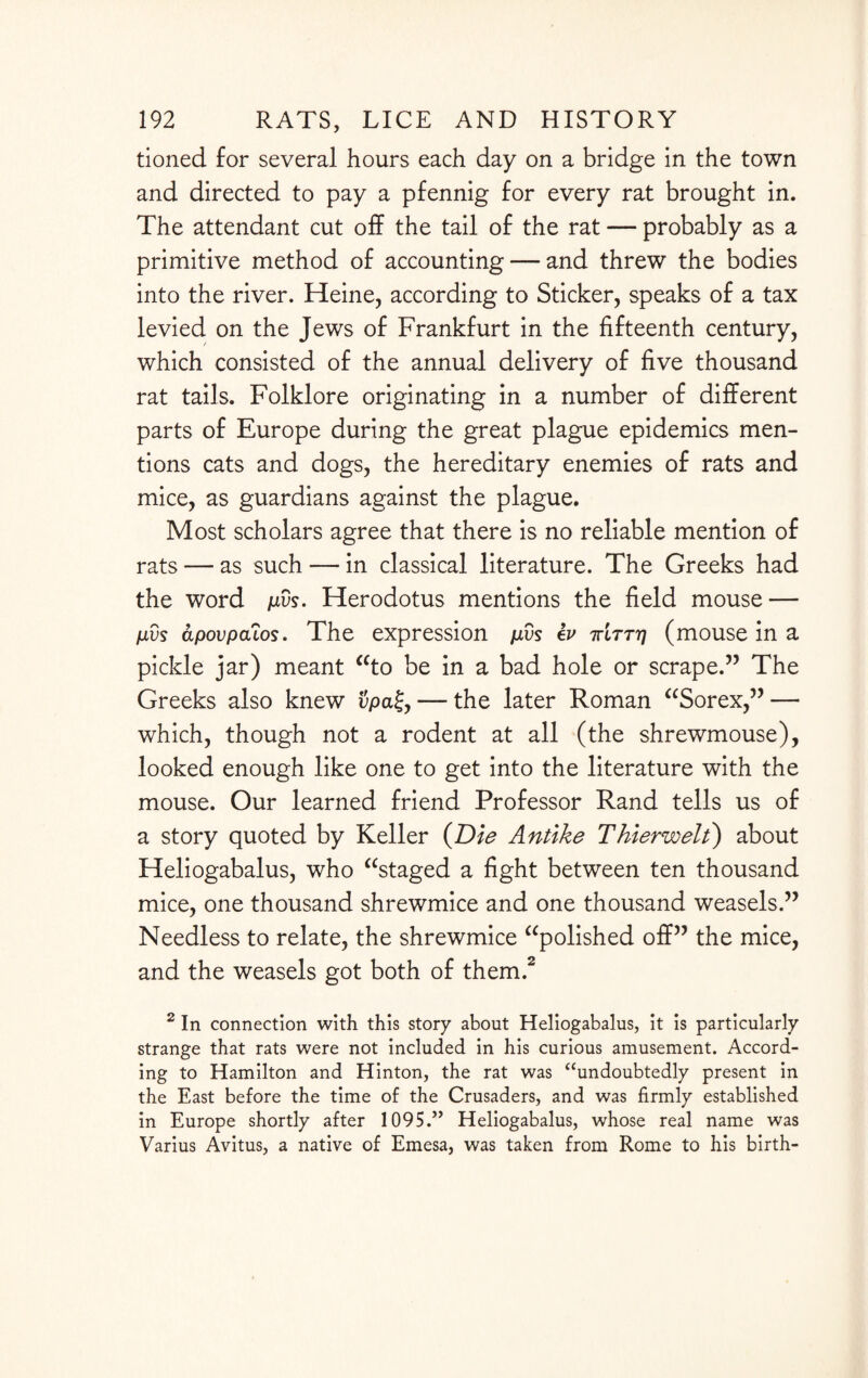 tioned for several hours each day on a bridge in the town and directed to pay a pfennig for every rat brought in. The attendant cut off the tail of the rat — probably as a primitive method of accounting — and threw the bodies into the river. Heine, according to Sticker, speaks of a tax levied on the Jews of Frankfurt in the fifteenth century, which consisted of the annual delivery of five thousand rat tails. Folklore originating in a number of different parts of Europe during the great plague epidemics men¬ tions cats and dogs, the hereditary enemies of rats and mice, as guardians against the plague. Most scholars agree that there is no reliable mention of rats — as such — in classical literature. The Greeks had the word pvs. Herodotus mentions the field mouse — fivs apovpa'tos. The expression pvs ev ttltttj (mouse in a pickle jar) meant “to be in a bad hole or scrape.” The Greeks also knew vpa%y — the later Roman “Sorex,” —• which, though not a rodent at all (the shrewmouse), looked enough like one to get into the literature with the mouse. Our learned friend Professor Rand tells us of a story quoted by Keller (Die Antike Thierwelt) about Heliogabalus, who “staged a fight between ten thousand mice, one thousand shrewmice and one thousand weasels.” Needless to relate, the shrewmice “polished off” the mice, and the weasels got both of them.2 2 In connection with this story about Heliogabalus, it is particularly strange that rats were not included in his curious amusement. Accord¬ ing to Hamilton and Hinton, the rat was “undoubtedly present in the East before the time of the Crusaders, and was firmly established in Europe shortly after 1095.” Heliogabalus, whose real name was Varius Avitus, a native of Emesa, was taken from Rome to his birth-