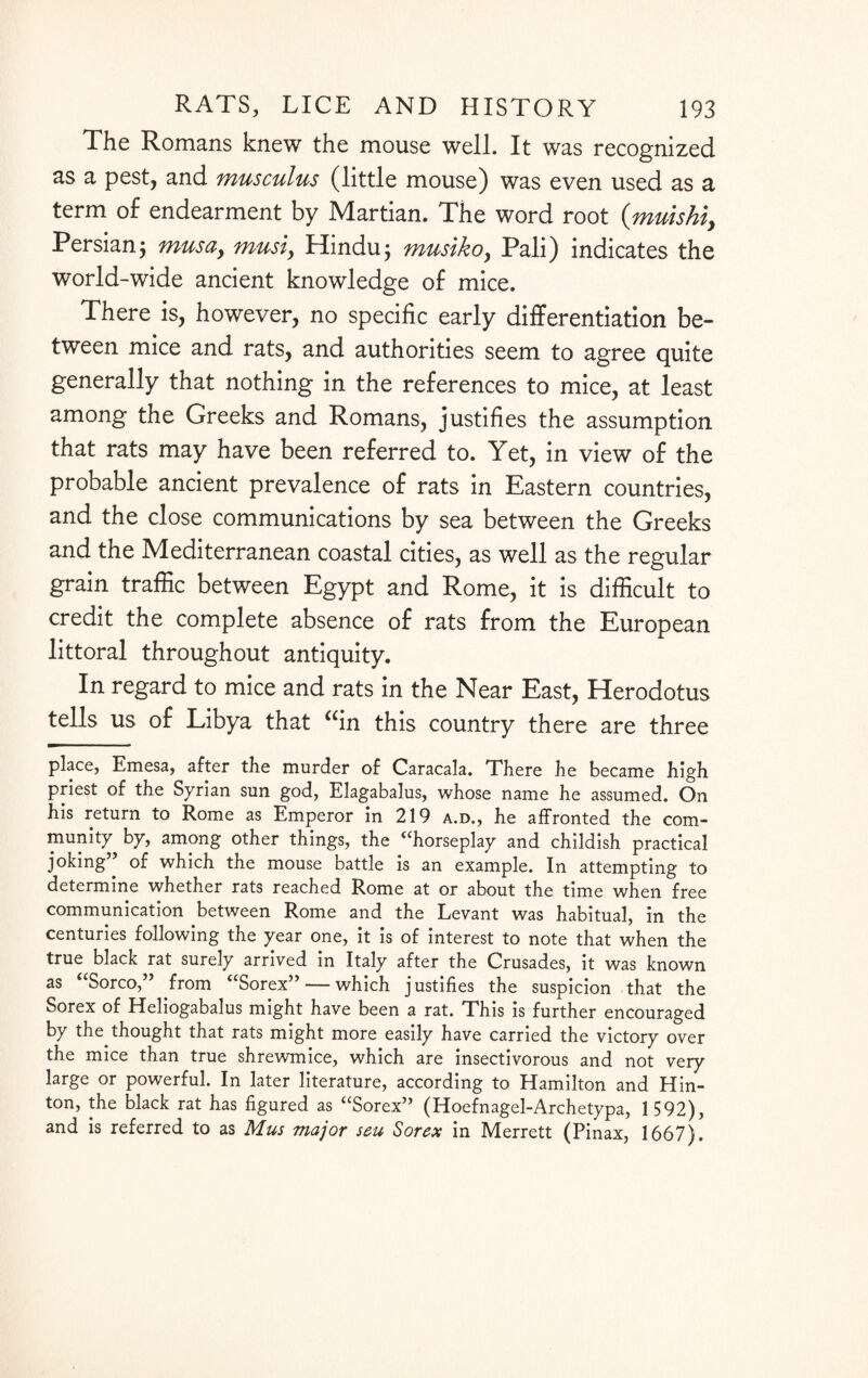 The Romans knew the mouse well. It was recognized as a pest, and musculus (little mouse) was even used as a term of endearment by Martian. The word root (muishi, Persian3 musay must, Hindu j musiko, Pali) indicates the world-wide ancient knowledge of mice. There is, however, no specific early differentiation be¬ tween mice and rats, and authorities seem to agree quite generally that nothing in the references to mice, at least among the Greeks and Romans, justifies the assumption that rats may have been referred to. Yet, in view of the probable ancient prevalence of rats in Eastern countries, and the close communications by sea between the Greeks and the Mediterranean coastal cities, as well as the regular grain traffic between Egypt and Rome, it is difficult to credit the complete absence of rats from the European littoral throughout antiquity. In regard to mice and rats in the Near East, Herodotus tells us of Libya that “in this country there are three place, Emesa, after the murder of Caracala. There he became high priest of the Syrian sun god, Elagabalus, whose name he assumed. On his return to Rome as Emperor in 219 a.d., he affronted the com¬ munity by, among other things, the “horseplay and childish practical joking” of which the mouse battle is an example. In attempting to determine whether rats reached Rome at or about the time when free communication between Rome and the Levant was habitual, in the centuries following the year one, it is of interest to note that when the true black rat surely arrived in Italy after the Crusades, it was known as Sorco, from “Sorex”— which justifies the suspicion that the Sorex of Heliogabalus might have been a rat. This is further encouraged by the thought that rats might more easily have carried the victory over the mice than true shrewmice, which are insectivorous and not very large or powerful. In later literature, according to Hamilton and Hin¬ ton, the black rat has figured as “Sorex” (Hoefnagel-Archetypa, 1592), and is referred to as Mus major seu Sorex in Merrett (Pinax, 1667).