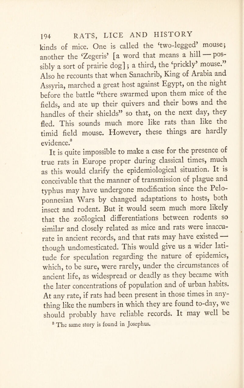 kinds of mice. One is called the 'two-legged’ mouse j another the 'Zegeris’ [a word that means a hill — pos¬ sibly a sort of prairie dog] 5 a third, the 'prickly’ mouse. Also he recounts that when Sanachrib, King of Arabia and Assyria, marched a great host against Egypt, on the night before the battle there swarmed upon them mice of the fields, and ate up their quivers and their bows and the handles of their shields” so that, on the next day, they fled. This sounds much more like rats than like the timid field mouse. However, these things are hardly evidence.3 It is quite impossible to make a case for the presence of true rats in Europe proper during classical times, much as this would clarify the epidemiological situation. It is conceivable that the manner of transmission of plague and typhus may have undergone modification since the Pelo¬ ponnesian Wars by changed adaptations to hosts, both insect and rodent. But it would seem much more likely that the zoological differentiations between rodents so similar and closely related as mice and rats were inaccu¬ rate in ancient records, and that rats may have existed — though undomesticated. This would give us a wider lati¬ tude for speculation regarding the nature of epidemics, which, to be sure, were rarely, under the circumstances of ancient life, as widespread or deadly as they became with the later concentrations of population and of urban habits. At any rate, if rats had been present in those times in any¬ thing like the numbers in which they are found to-day, we should probably have reliable records. It may well be 3 The same story is found in Josephus.
