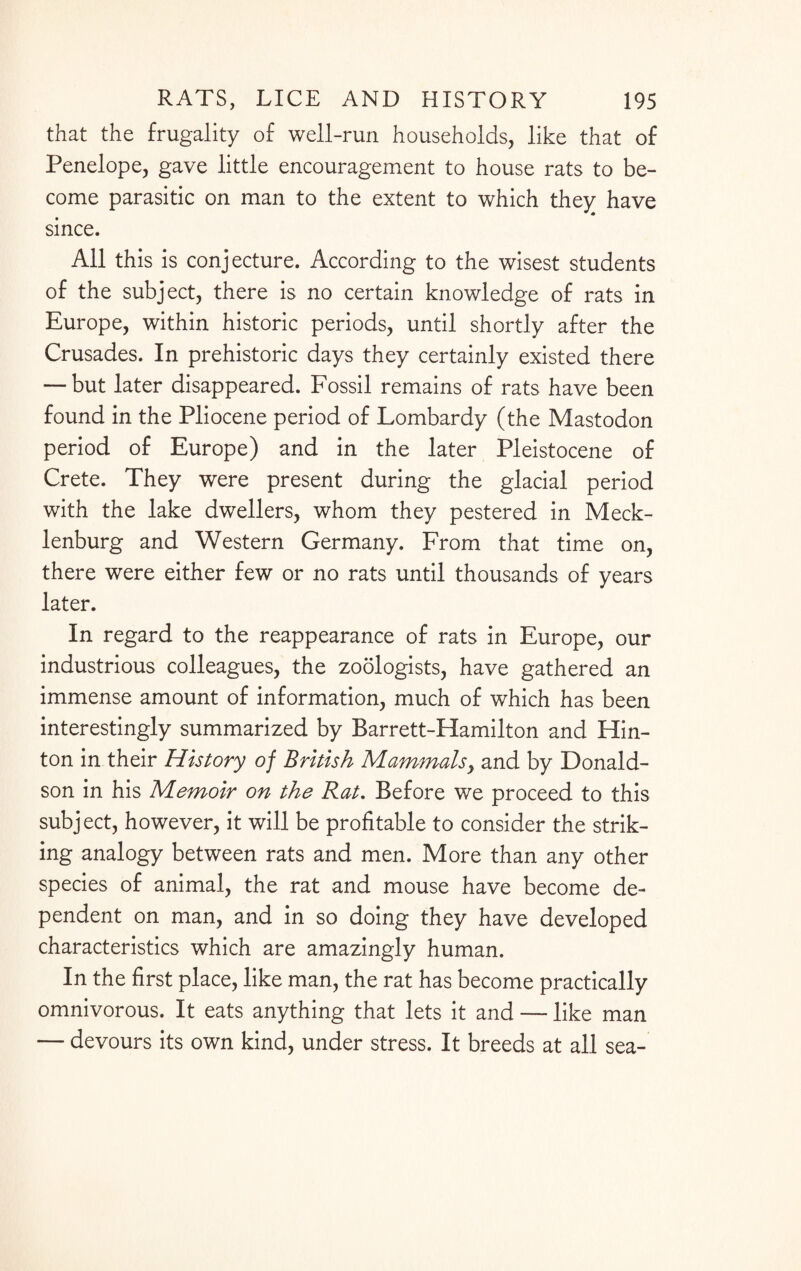 that the frugality of well-run households, like that of Penelope, gave little encouragement to house rats to be¬ come parasitic on man to the extent to which they have since. All this is conjecture. According to the wisest students of the subject, there is no certain knowledge of rats in Europe, within historic periods, until shortly after the Crusades. In prehistoric days they certainly existed there — but later disappeared. Fossil remains of rats have been found in the Pliocene period of Lombardy (the Mastodon period of Europe) and in the later Pleistocene of Crete. They were present during the glacial period with the lake dwellers, whom they pestered in Meck¬ lenburg and Western Germany. From that time on, there were either few or no rats until thousands of years later. In regard to the reappearance of rats in Europe, our industrious colleagues, the zoologists, have gathered an immense amount of information, much of which has been interestingly summarized by Barrett-Hamilton and Hin¬ ton in their History of British Mammals, and by Donald¬ son in his Memoir on the Rat. Before we proceed to this subject, however, it will be profitable to consider the strik¬ ing analogy between rats and men. More than any other species of animal, the rat and mouse have become de¬ pendent on man, and in so doing they have developed characteristics which are amazingly human. In the first place, like man, the rat has become practically omnivorous. It eats anything that lets it and — like man — devours its own kind, under stress. It breeds at all sea-