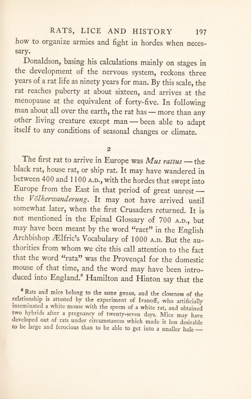 how to organize armies and fight in hordes when neces¬ sary. Donaldson, basing his calculations mainly on stages in the development of the nervous system, reckons three years of a rat life as ninety years for man. By this scale, the rat reaches puberty at about sixteen, and arrives at the menopause at the equivalent of forty-five. In following man about all over the earth, the rat has — more than any other living creature except man — been able to adapt itself to any conditions of seasonal changes or climate. 2 The first rat to arrive in Europe was Mus rattus — the black rat, house rat, or ship rat. It may have wandered in between 400 and 1100 a.d., with the hordes that swept into Europe from the East in that period of great unrest — the Volkerwanderung. It may not have arrived until somewhat later, when the first Crusaders returned. It is not mentioned in the Epinal Glossary of 700 a.d., but may have been meant by the word “raet” in the English Archbishop AElfric’s Vocabulary of 1000 a.d. But the au¬ thorities from whom we cite this call attention to the fact that the word “rata” was the Provengal for the domestic mouse of that time, and the word may have been intro¬ duced into England.5 Hamilton and Hinton say that the 6 Rats and mice belong to the same genus, and the closeness of the relationship is attested by the experiment of Ivanoff, who artificially inseminated a white mouse with the sperm of a white rat, and obtained two hybrids after a pregnancy of twenty-seven days. Mice may have developed out of rats under circumstances which made it less desirable to be large and ferocious than to be able to get into a smaller hole_