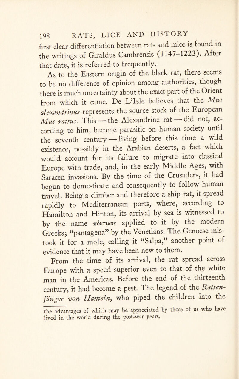 first clear differentiation between rats and mice is found in the writings of Giraldus Cambrensis (1147-1223). After that date, it is referred to frequently. As to the Eastern origin of the black rat, there seems to be no difference of opinion among authorities, though there is much uncertainty about the exact part of the Orient from which it came. De LTsle believes that the Adus alexandrinus represents the source stock of the European Mus rattus. This — the Alexandrine rat — did not, ac¬ cording to him, become parasitic on human society until the seventh century — living before this time a wild existence, possibly in the Arabian deserts, a fact which would account for its failure to migrate into classical Europe with trade, and, in the early Middle Ages, with Saracen invasions. By the time of the Crusaders, it had begun to domesticate and consequently to follow human travel. Being a climber and therefore a ship rat, it spread rapidly to Mediterranean ports, where, according to Hamilton and Hinton, its arrival by sea is witnessed to by the name ttovtlkos applied to it by the modern Greeks j “pantagena” by the Venetians. The Genoese mis¬ took it for a mole, calling it “Salpa,” another point of evidence that it may have been new to them. From the time of its arrival, the rat spread across Europe with a speed superior even to that of the white man in the Americas. Before the end of the thirteenth century, it had become a pest. The legend of the Ratten- fanger von Hanaelny who piped the children into the the advantages of which may be appreciated by those of us who have lived in the world during the post-war years.